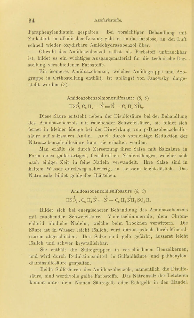 Paraphenylendiamin gespalten. Bei vorsichtiger Behandlung mit Zinkstaub in alkalischer Lösung geht es in das farblose, an der Luft schnell wieder oxydirbare Amidohydrazobenzol über. Obwohl das Amidoazobenzol selbst als Farbstoff unbrauchbar ist, bildet es ein wichtiges Ausgaugsmaterial für die technische Dar- stellung verschiedener Farbstoffe. Ein isomeres Amidoazobenzol, welches Amidogruppe und Azo- gruppe in Orthostellung enthält, ist unlängst von Janowsky darge- stellt worden (7). Amidoazobenzolmonosulfosäure (8, 9) HSo'a Ce H5 - N = N — Cß H, NH3. Diese Säure entsteht neben der Disulfosäure bei der Behandlung des Amidoazobenzols mit rauchender Schwefelsäure, sie bildet sich ferner in kleiner Menge bei der Einwirkung von p-Diazobenzolsulfo- säure auf salzsaures Anilin. Auch durch vorsichtige Reduktion der Nitroazobenzolsulfosäure kann sie erhalten werden. Man erhält- sie durch Zersetzung ihrer Salze mit Salzsäure in Form eines gallertartigen, fleischrothen Niederschlages, welcher sich nach einiger Zeit in feine Nadeln verwandelt. Ihre Salze sind in kaltem Wasser durchweg schwierig, in heissem leicht löslich. Das Natronsalz bildet goldgelbe Blättchen. Amidoazobenzoldisulfosäure (S, 9) HSOa. Cß H, N = N — Cß H3 NH3 SO3 H. Bildet sich bei energischerer Behandlung des Amidoazobenzols mit rauchender Schwefelsäure. Violettschimmernde, dem Chrom- chlorid ähnliche Nadeln, welche beim Trocknen verwittern. Die Säure ist in Wasser leicht löslich, wird daraus jedoch durch Mineral- säuren abgeschieden. Ihre Salze sind gelb gefärbt, äusserst leicht löslich und schwer krystallisirbar. Sie enthält die Sulfogruppen in verschiedenen Benzolkernen, und wird durch Reduktionsmittel in Sulfanilsäure und p Phenylen- diaminsulfosäure gespalten. Beide Sulfosäuren des Amidoazobenzols, namentlich die Disulfo- säure, sind werthvolle gelbe Farbstoffe. Das Natronsalz der Letzteren kommt unter dem Namen Säuregelb oder Echtgelb in den Handel.