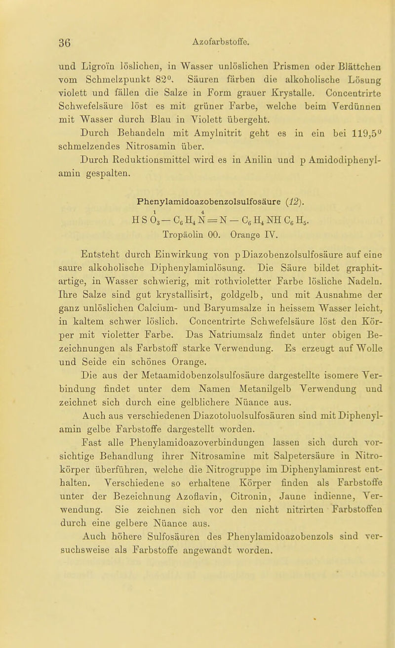 uad Ligrom löslichen, in Wasser unlöslichen Prismen oder Blättchen vom Schmelzpunkt 82. Säuren färben die alkoholische Lösung violett und fällen die Salze in Form grauer Krystalle. Concentrirte Schwefelsäure löst es mit grüner Farbe, welche beim Verdünnen mit Wasser durch Blau in Violett übergeht. Durch Behandeln mit Amylnitrit geht es in ein bei llOjö*^ schmelzendes Nitrosamin über. Durch Reduktionsmittel wird es in Anilin und p Amidodiphenyl- amin gespalten. Phenylamidoazobenzolsulfosäure {12). HSÖ3-C6H4N = N-C6H,NHC6H5. Tropäolin 00. Orange IV. Entsteht durch Einwirkung von pDiazobenzolsulfosäure auf eine saure alkoholische Diphenylaminlösung. Die Säure bildet graphit- artige, in Wasser schwierig, mit rothvioletter Farbe lösliche Nadeln. Ihre Salze sind gut krystallisirt, goldgelb, und mit Ausnahme der ganz unlöslichen Calcium- und Baryumsalze in heissem Wasser leicht, in kaltem schwer löslich. Concentrirte Schwefelsäure löst den Kör- per mit violetter Farbe. Das Natriumsalz findet unter obigen Be- zeichnungen als Farbstoff starke Verwendung. Es erzeugt auf Wolle und Seide ein schönes Orange. Die aus der Metaamidobenzolsulfosäure dargestellte isomere Ver- bindung findet unter dem Namen Metanügelb Verwendung und zeichnet sich durch eine gelblichere Nuance aus. Auch aus verschiedenen Diazotoluolsulfosäuren sind mit Diphenyl- amin gelbe Farbstoffe dargestellt worden. Fast alle Phenylamidoazoverbindungen lassen sich durch vor- sichtige Behandlung ihrer Nitrosamine mit Salpetersäure in Nitro- körper überführen, welche die Nitrogruppe im Diphenylaminrest ent- halten. Verschiedene so erhaltene Körper finden als Farbstoffe unter der Bezeichnung Azoflavin, Citronin, Jaune indienne, Ver- wendung. Sie zeichnen sich vor den nicht nitrirten Farbstoffen durch eine gelbere Nuance aus. Auch höhere Sulfosäuren des Phenylamidoazobenzols sind ver- suchsweise als Farbstoffe angewandt worden.