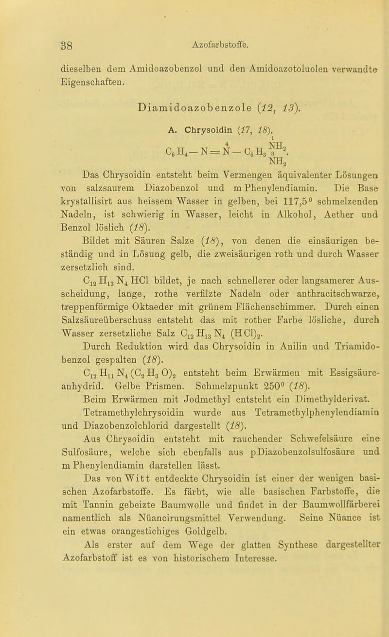 dieselben dem Amidoazobenzol und den Amidoazotoluolen verwandte Eigenschaften. Diamidoazobenzole {12, 13). A. Chrysoidin {17, 18). * NTT Das Chrysoidin entsteht beim Vermengen äquivalenter Lösungea von salzsaurem Diazobenzol und m Phenylendiamin. Die Base krystallisirt aus heissem Wasser in gelben, bei 117,5° schmelzenden Nadeln, ist schwierig in Wasser, leicht in Alkohol, Aether und Benzol löslich (18). Bildet mit Säuren Salze (18), von denen die einsäurigen be- ständig und in Lösung gelb, die zweisäurigen roth und durch Wasser zersetzlich sind. Hj3 N4 HCl bildet, je nach schnellerer oder langsamerer Aus- scheidung, lange, rothe verfilzte Nadeln oder anthracitschwarze, treppenförmige Oktaeder mit grünem Flächenschimmer. Durch einen Salzsäureüberschuss entsteht das mit rother Farbe lösliche, duixh Wasser zersetzliche Salz C^g H13 N^ (HC1)3. Durch Reduktion wird das Chrysoidin in Anilin und Triamido- benzol gespalten (18). C12 N4(C2 H3 0)2 entsteht beim Erwärmen mit Essigsäure- anhydrid. Gelbe Prismen. Schmelzpunkt 250° (18). Beim Erwärmen mit Jodmethyl entsteht ein Dimethylderivat. Tetramethylchrysoidin wurde aus Tetramethylphenylendiamin und Diazobenzolchlorid dargestellt (18). Aus Chrysoidin entsteht mit rauchender Schwefelsäure eine Sulfosäure, Avelche sich ebenfalls aus pDiazobenzolsulfosäure und m Phenylendiamin darstellen lässt. Das von Witt entdeckte Chrysoidin ist einer der wenigen basi- schen Azofarbstoffe. Es färbt, wie alle basischen Farbstoffe, die mit Tannin gebeizte Baumwolle und findet in der Baumwollfarberei namentlich als Nüancirungsmittel Verwendung. Seine Nuance ist ein etwas orangestichiges Goldgelb. Als erster auf dem Wege der glatten Synthese dargestellter Azofarbstoff ist es von historischem Interesse.