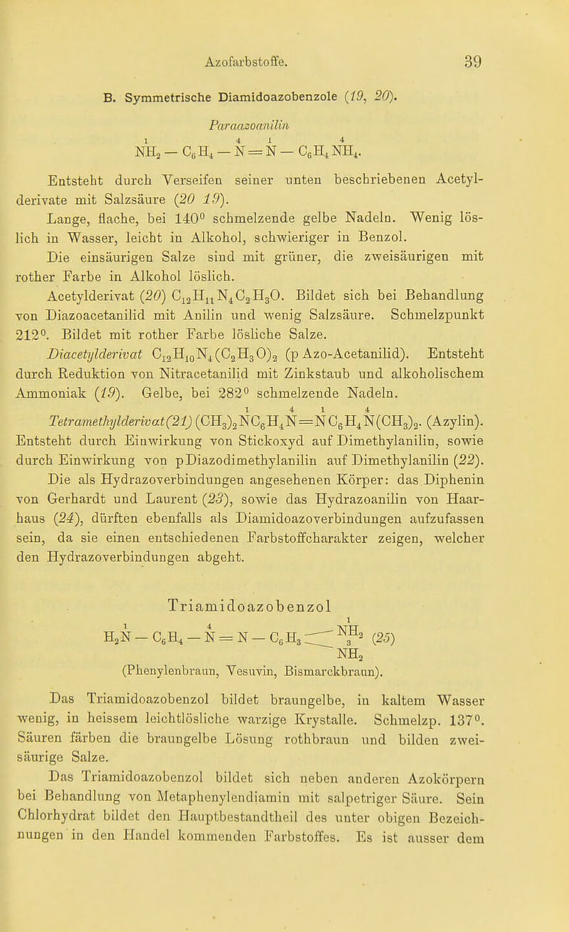 B. Symmetrische Diamidoazobenzole {19, 20). Paraaaoanilin NHa - CßH, - N = N — CßHi NH,. Entsteht durch Verseifen seiner unten beschriebenen Acetyl- derivate mit Salzsäure {20 19), Lange, flache, bei 140° schmelzende gelbe Nadeln. Wenig lös- lich in Wasser, leicht in Alkohol, schwieriger in Benzol. Die einsäurigen Salze sind mit grüner, die zweisäurigen mit rother Farbe in Alkohol löslich. Acetylderivat {20) CigHuN^CaHgO. Bildet sich bei Behandlung Ton Diazoacetanilid mit Anilin und wenig Salzsäure. Schmelzpunkt 212°. Bildet mit rother Farbe lösliche Salze. Diacetylderivat C12H10N4 (€21130)2 (p Azo-Acetanilid). Entsteht durch Reduktion von Nitracetanilid mit Zinkstaub und alkoholischem Ammoniak {i9). Gelbe, bei 282° schmelzende Nadeln. Tetramethylderivat(21) (^3)3NC6H^N=NCgN(CH3)2. (Azylin). Entsteht durch Einwirkung von Stickoxyd auf Dimethylanilin, sowie durch Einwirkung von pDiazodimethylanilin auf Dimethylanilin {22). Die als Hydrazoverbindungen angesehenen Körper: das Diphenin von Gerhardt und Laurent {23), sowie das Hydrazoanilin von Haar- haus {24), dürften ebenfalls als Diamidoazoverbindungen aufzufassen sein, da sie einen entschiedenen Farbstoffcharakter zeigen, welcher den Hydrazoverbindungen abgeht. Triamidoazobenzol 1 H2N - CgH^ - N = N - Cg H3 ^3^2 (25) NH2 (Phenylenbraun, Vesuvin, Bismarckbraun). Das Triamidoazobenzol bildet braungelbe, in kaltem Wasser wenig, in heissem leichtlösliche warzige Krystalle. Schmelzp. 137°. Säuren färben die braun gelbe Lösung rothbraun und bilden zwei- säurige Salze. Das Triamidoazobenzol bildet sich neben anderen Azokörpern bei Behandlung von Metaphenylendiamin mit salpetriger Säure. Sein Chlorhydrat bildet den Hauptbestandtheil des unter obigen Bezeich- nungen in den Handel kommenden Farbstoffes. Es ist ausser dem