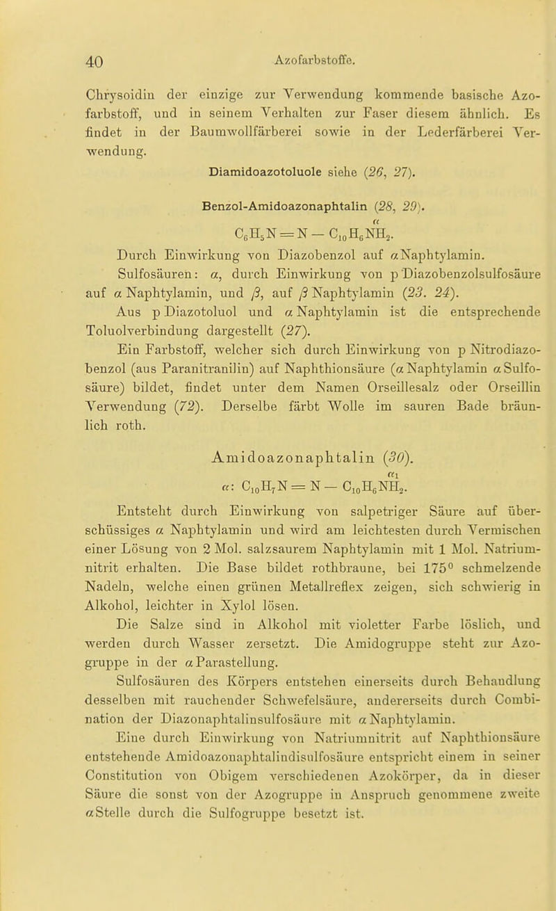 Cbrysoidin der einzige zur Verwendung kommende basische Azo- farbstoff, und in seinem Verhalten zur Faser diesem ähnlich. Es findet in der Baumwollfärberei sowie in der Lederfärberei Ver- wendung. Diamidoazotoluole siehe {26, 27). Benzol-Amidoazonaphtalin {28, 29). Durch Einwirkung von Diazobenzol auf r/Naphtylamin. Sulfosäuren: a, durch Einwirkung von p Diazobenzolsulfosäure auf a Naphtylamin, und ß, auf ß Naphtj'lamin {23. 24). Aus p Diazotoluol und a Naphtylamin ist die entsprechende Toluolverbindung dargestellt (27). Ein Farbstoff, welcher sich durch Einwirkung von p Nitrodiazo- benzol (aus Paranitranilin) auf Naphthionsäure (a Naphtylamin a Sulfo- säure) bildet, findet unter dem Namen Orseillesalz oder Orseillin Verwendung {72). Derselbe färbt Wolle im sauren Bade bräun- lich roth. Amidoazonaphtalin (30). a: CioHrN = N — CioHgNHs. Entsteht durch Einwirkung von salpetriger Säure auf über- schüssiges a Naphtylamin und wird am leichtesten durch Vermischen einer Lösung von 2 Mol. salzsaurem Naphtylamin mit 1 Mol. Natrium- nitrit erhalten. Die Base bildet rothbraune, bei 175° schmelzende Nadeln, welche einen grünen Metallreflex zeigen, sich schwierig in Alkohol, leichter in Xylol lösen. Die Salze sind in Alkohol mit violetter Farbe löslich, und werden durch Wasser zersetzt. Die Amidogruppe steht zur Azo- gnippe in der a ParaStellung. Sulfosäuren des Körpers entstehen einerseits durch Behandlung desselben mit rauchender Schwefelsäure, andererseits durch Combi- nation der Diazonaphtalinsulfosäure mit «Naphtylamin. Eine durch Einwirkung von Natriumnitrit auf Naphthionsäure entstehende Amidoazonaphtalindisidfosäure entspricht einem in seiner Constitution von Obigem verschiedenen Azokörper, da in dieser Säure die sonst von der Azogruppe in Anspruch genommene zweite a Stelle durch die Sulfogruppe besetzt ist.