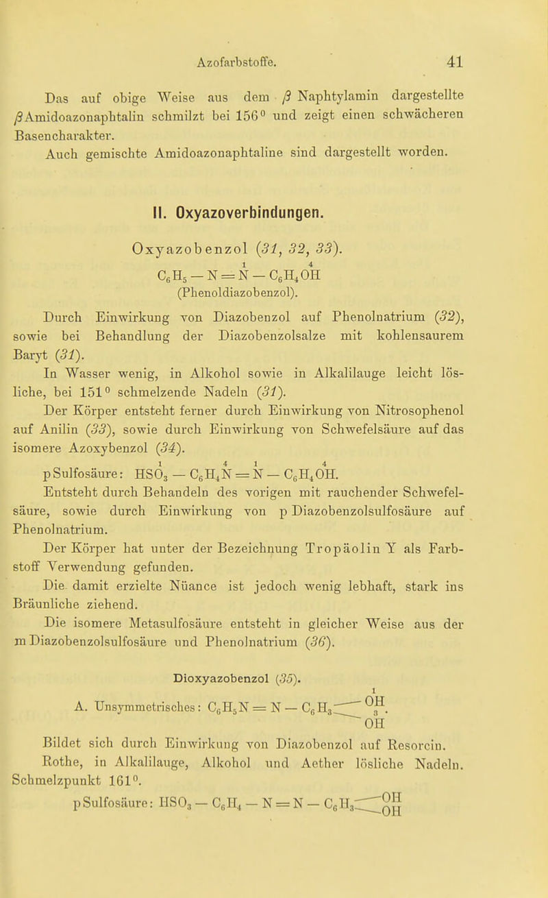 Das auf obige Weise aus dem ß Naphtylamin dargestellte ySAmidoazonaplitalin schmilzt bei 156° und zeigt einen schwäcberen Basencharakter. Auch gemischte Amidoazonaphtaline sind dargestellt worden. II. Oxyazoverblndungen. Oxyazobenzol {31, 32, 33). CgHs — N = N — C6H4OH: (Phenoldiazobenzol). Durch Einwirkung Yon Diazobenzol auf Phenolnatrium (32), sowie bei Behandlung der Diazobenzolsalze mit kohlensaurem Baryt (31). In Wasser wenig, in Alkohol sowie in Alkalilauge leicht lös- liche, bei 151° schmelzende Nadeln (31). Der Körper entsteht ferner durch Einwirkung Yon Nitrosophenol auf Anilin (33), sowie durch Einwirkung von Schwefelsäure auf das isomere Azoxybenzol (34). pSulfosäure: HSO3 — CsH.N = N — CgH^OH. Entsteht durch Behandeln des vorigen mit rauchender Schwefel- säure, sowie durch Einwirkung von p Diazobenzolsulfosäure auf Phenolnatrium. Der Körper hat unter der Bezeichnung Tropäolin Y als Farb- stoif Verwendung gefunden. Die. damit erzielte Nüance ist jedoch wenig lebhaft, stark ins Bräunliche ziehend. Die isomere Metasulfosäure entsteht in gleicher Weise aus der m Diazobenzolsulfosäure und Phenoinatrium (36). Dioxyazobenzol (55). 1 A. Unsymmetrisches: CgHsN = N — CgH3 ^p. Bildet sich durch Einwirkung von Diazobenzol auf Resorcin. Rothe, in Alkalilauge, Alkohol und Aether lösliche Nadeln. Schmelzpunkt 161°. p Sulfosäure: IISOj - Cß 11^ - N = N - CgHgC^^^