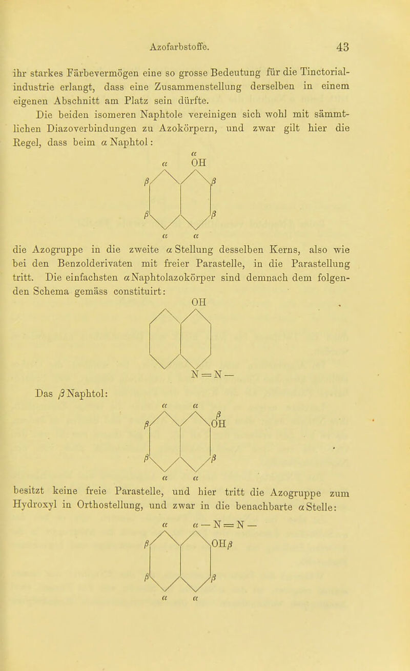 ihr starkes Färbevermögen eine so grosse Bedeutung für die Tinctorial- industrie erlangt, dass eine Zusammenstellung derselben in einem eigenen Abschnitt am Platz sein dürfte. Die beiden isomeren Naphtole vereinigen sich wohl mit sämmt- lichen Diazoverbindungen zu Azokörpern, und zwar gilt hier die Regel, dass beim a Naphtol: die Azogruppe in die zweite a Stellung desselben Kerns, also wie bei den Benzolderivaten mit fi-eier Parasteile, in die Parastellung tritt. Die einfachsten «Naphtolazokörper sind demnach dem folgen- den Schema gemäss constltuirt: OH Das /3Naphtol: N = N — besitzt keine freie Parastelle, und hier tritt die Azogruppe zum Hydroxyl in Orthostellung, und zwar in die benachbarte «Stelle: a «