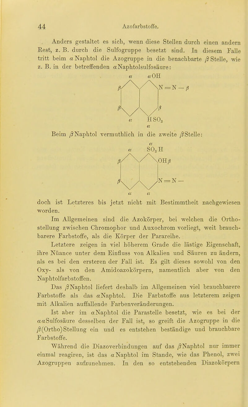 Anders gestaltet es sich, wenn diese Stellen durch einen andern Rest, z. B. durch die Sulfogruppe besetzt sind. In diesem Falle tritt beim «Naphtol die Azogruppe in die benachbarte /3 Stelle, wie z. B. in der betreffenden aNaphtolsulfosäure: «OH N = N-/S Beim /?Naphtol vermuthlich in die zweite /3Stelle: OH/9 cc a doch ist Letzteres bis jetzt nicht mit Bestimmtheit nachgewiesen worden. Im Allgemeinen sind die Azokörper, bei welchen die Ortho- Btellung zwischen Chromophor und Auxochrom vorliegt, weit brauch- barere Farbstoffe, als die Körper der Parareihe. Letztere zeigen in viel höherem Grade die lästige Eigenschaft, ihre Nüance unter dem Einfluss von Alkalien und Säuren zu ändern, als es bei den ersteren der Fall ist. Es gilt dieses sowohl von den Oxy- als von den Amidoazokörpern, namentlich aber von den Naphtolfarbstofifen. Das /?Naphtol liefert deshalb im Allgemeinen viel brauchbarere Farbstoffe als das aNaphtol. Die Farbstoffe aus letzterem zeigen mit Alkalien auffallende Farbenveränderungen. Ist aber im aNaphtol die Parasteile besetzt, wie es bei der «aSulfosäure desselben der Fall ist, so greift die Azogruppe in die y9(Ortho)Stellung ein und es entstehen beständige und brauchbare Farbstoffe. Während die Diazoverbindungen auf das /9Naphtol nur immer einmal reagiren, ist das aNaphtol im Stande, wie das Phenol, zwei Azogruppen aufzunehmen. In den so entstehenden Diazokörpern