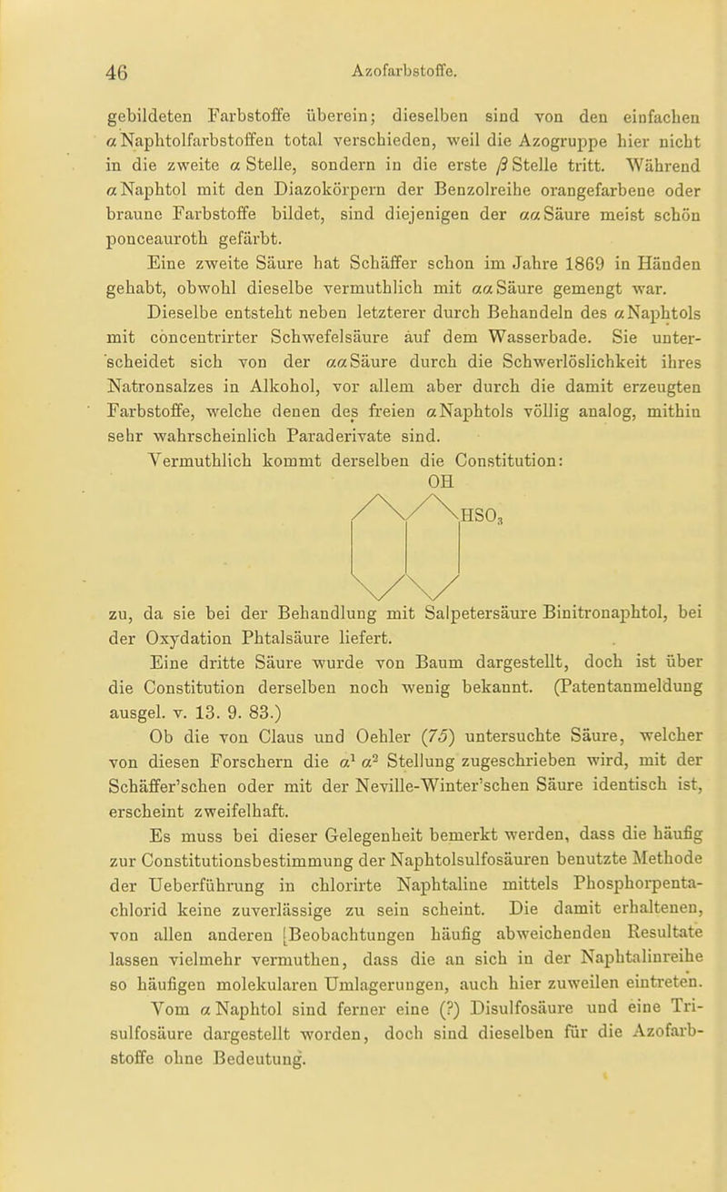 gebildeten Farbstoffe überein; dieselben sind von den einfachen aNaphtolfarbstoffea total verschieden, weil die Azogruppe hier nicht in die zweite a Stelle, sondern in die erste ß Stelle tritt. Während aNaphtol mit den Diazokörpern der Benzolreihe orangefarbene oder braune Farbstoffe bildet, sind diejenigen der aa Säure meist schön ponceauroth gefärbt. Eine zweite Säure hat Schäffer schon im Jahre 1869 in Händen gehabt, obwohl dieselbe vermuthlich mit aa Säure gemengt Avar. Dieselbe entsteht neben letzterer durch Behandeln des aNaphtols mit cöncentrirter Schwefelsäure auf dem Wasserbade. Sie unter- scheidet sich von der aa Säure durch die Schwerlöslichkeit ihres Natronsalzes in Alkohol, vor allem aber durch die damit erzeugten Farbstoffe, welche denen des freien ctNaphtols völlig analog, mithin sehr wahrscheinlich Paraderivate sind. Vermuthlich kommt derselben die Constitution: OH /\/\hso3 zu, da sie bei der Behandlung mit Saipetersäui'e Binitronaphtol, bei der Oxydation Phtalsäure liefert. Eine dritte Säure wurde von Baum dargestellt, doch ist über die Constitution derselben noch wenig bekannt. (Patentanmeldung ausgel. V. 13. 9. 83.) Ob die von Claus und Oehler {75) untersuchte Säure, welcher von diesen Forschern die o} a? Stellung zugeschrieben wird, mit der Schäffer'schen oder mit der Neville-Winter'schen Säure identisch ist, erscheint zweifelhaft. Es muss bei dieser Gelegenheit bemerkt werden, dass die häufig zur Constitutionsbestimmung der Naphtolsulfosäuren benutzte Methode der Ueberführung in chlorirte Naphtaliue mittels Phosphorpenta- chlorid keine zuverlässige zu sein scheint. Die damit erhaltenen, von allen anderen [Beobachtungen häufig abweichenden Resultate lassen vielmehr vermuthen, dass die an sich in der Naphtalinreihe so häufigen molekularen Umlagerungen, auch hier zuweilen eintreten. Vom a Naphtol sind ferner eine (?) Disulfosäure und eine Tri- sulfosäure dargestellt worden, doch sind dieselben für die Azofarb- stoffe ohne Bedeutung.