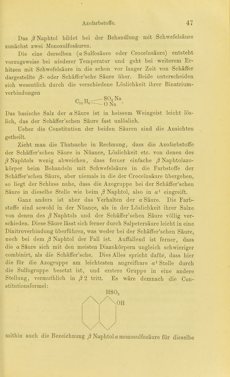 Das /SNaphtol bildet bei der Behandlung mit Schwefelsäure zunächst zwei Monosulfosäureu. Die eine derselben (a Sulfosäure oder Croceinsäure) entsteht vorzugsweise bei niederer Temperatur und geht bei weiterem Er- hitzen mit Schwefelsäure in die schon Tor langer Zeit von Schäffer dargestellte ß- oder Schäffer'sche Säure über. Beide unterscheiden sich wesentlich durch die verschiedene Löslichkeit ihrer Binatrium- verbindungen P TT SO3 Na ^'o-^G-—-ONa • Das basische Salz der a Säure ist in heissem Weingeist leicht lös- lich, das der Schäffer'schen Säure fast unlöslich. Ueber die Constitution der beiden Säuren sind die Ansichten getheilt. Zieht man die Thatsache in Rechnung, dass die Azofarbstoffe der Schäffer'schen Säure in Nuance, Löslichkeit etc. von denen des /3 Naphtols wenig abweichen, dass ferner einfache y9 Naphtolazo- körper beim Behandeln mit Schwefelsäure in die Farbstoffe der Schäffer'schen Säure, aber niemals in die der Croceinsäure übergehen, so liegt der Schluss nahe, dass die Azogruppe bei der Schäffer'schen Säure in dieselbe Stelle wie beim /3 Naphtol, also in a' eingreift. Ganz anders ist aber das Verhalten der a. Säure. Die Farb- stoffe sind sowohl in der Nüance, als in der Löslichkeit ihrer Salze von denen des /5 Naphtols und der Schäffer'schen Säure völlig ver- schieden. Diese Säure lässt sich ferner durch Salpetersäure leicht in eine Dinitroverbindung überführen, was weder bei der Schäffer'schen Säure, noch bei dem ß Naphtol der Fall ist. Auffallend ist ferner, dass die a Säure sich mit den meisten Diazokörpern ungleich schwieriger combinirt, als die Schäffer'sche. Dies Alles spricht dafür, dass hier die für die Azogruppe am leichtesten angreifbare Stelle durch die Sulfogruppe besetzt ist, und erstere Gruppe in eine andere Stellung, vermuthlich in /9 2 tritt. Es wäre demnach die Con- stitutionsformel: HSO3 mithin auch die Bezeichnung/9 Naphtol«monosulfosäure für dieselbe