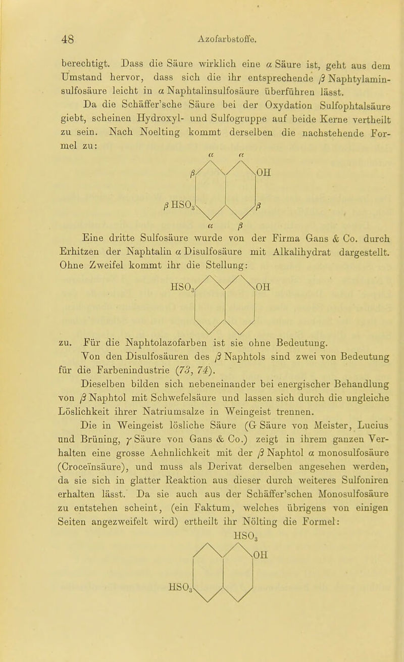 berechtigt. Dass die Säure wirklich eine a Säure ist, geht aus dem Umstand hervor, dass sich die ihr entsprechende ß Naphtylamin- sulfosäure leicht in a Naphtalinsulfosäure überführen lässt. Da die Schäffer'sche Säure bei der Oxydation Sulfophtalsäure giebt, scheinen Hydroxyl- und Sulfogruppe auf beide Kerne vertheilt zu sein. Nach Noelting kommt derselben die nachstehende For- mel zu: H rt « ß Eine dritte Sulfosäure wurde von der Firma Gans & Co. durch Erhitzen der Naphtalin a Disulfosäure mit Alkalihydrat dargestellt. Ohne Zweifel kommt ihr die Stellung: ESO, zu. Für die Naphtolazofarben ist sie ohne Bedeutung. Von den Disulfosäuren des ß Naphtols sind zwei von Bedeutung für die Farbenindustrie (73, 74). Dieselben bilden sich nebeneinander bei energischer Behandlung von ß Naphtol mit Schwefelsäure und lassen sich durch die ungleiche Löslichkeit ihrer Natriumsalze in Weingeist trennen. Die in Weingeist lösliche Säure (G Säure von Meister, Lucius und Brüning, ^ Säure von Gans & Co.) zeigt in ihrem ganzen Ver- halten eine grosse Aehnlichkeit mit der ß Naphtol a monosulfosäure (Croceinsäure), und muss als Derivat derselben angesehen werden, da sie sich in glatter Reaktion aus dieser durch weiteres Sulfonireu erhalten lässt. Da sie auch aus der Schäffer'schen Monosulfosäure zu entstehen scheint, (ein Faktum, welches übrigens von einigen Seiten angezweifelt wird) ei'theilt ihr Nölting die Formel: ESO3