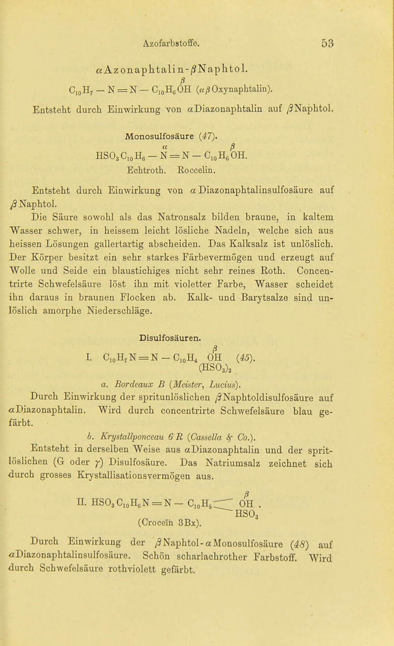 aAzonaphtaliii-/SNaplitol. ß C10H7 - N = N - CioHgOH («/SOxynaphtalin). Entsteht durch Einwirkung von aDiazonaphtalin auf /SNaphtol. Monosulfosäure {47). ß HSO3 C,o Hß - N = N - Cjo Hg OH. Echtroth. Roccelüi. Entsteht durch Einwirkung von a Diazonaphtalinsulfosäure auf y9Naphtol. Die Säure sowohl als das Natronsalz bilden braune, in kaltem Wasser schwer, in heissem leicht lösliche Nadeln, welche sich aus heissen Lösungen gallertartig abscheiden. Das Kalksalz ist unlöslich. Der Körper besitzt ein sehr starkes Färbevermögen und erzeugt auf Wolle und Seide ein blaustichiges nicht sehr reines Roth. Concen- trirte Schwefelsäure löst ihn mit violetter Farbe, Wasser scheidet ihn daraus in braunen Flocken ab. Kalk- und Barytsalze sind un- löslich amorphe Niederschläge. Disulfosäuren. ß I. CjoHjN^N-CioH^ OH (45). (HS03)2 a. Bordeaux B {Meister, Lucius). Durch Einwirkung der spritunlöslichen /JNaphtoldisulfosäure auf «Diazonaphtalin. Wird durch concentrirte Schwefelsäure blau ge- färbt. b. Krystallponceau 6R {Cassella Sf Co.). Entsteht in derselben Weise aus «Diazonaphtalin und der sprit- löslichen (G oder y) Disulfosäure. Das Natriumsalz zeichnet sich durch grosses Krystallisatioasvermögen aus. n. HS03CioH6N=N- CioH^rr' OH • HSO3 (Crocein 3Bx). Durch Einwirkung der /3Naphtol-a Monosulfosäure (48) auf «Diazonaphtalinsulfosäure. Schön scharlachrother Farbstoff. Wird durch Schwefelsäure rothviolett gefärbt.
