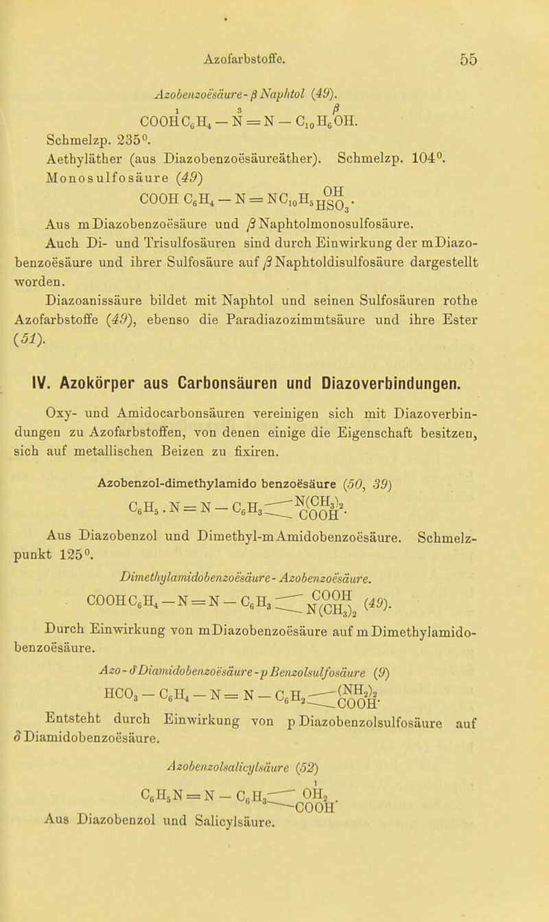 Azobemoesäure- ß Naphtol (49). COOH CßH, - N = N - Cio Hg OH. Schmelzp. 235o. Aethyläther (aus Diazobenzoesäureäther). Schmelzp. 104°. Monosulfosäure {49) COOH CeH, - N = NGioH^jj^^^. Aus mDiazobenzoesäure und /?NaphtoImonosulfosäure. Auch Di- und Trisulfosäuren sind durch Einwirkung der mDiazo- benzoesäure und ihrer Sulfosäure auf /9 Naphtoldisulfosäure dargestellt worden. Diazoanissäure bildet mit Naphtol und seinen Sulfosäuren rothe Azofarbstoffe (49), ebenso die Paradiazozimmtsäure und ihre Ester {51). IV. Azokörper aus Carbonsäuren und Diazoverbindungen. Oxy- und Amidocarbonsäuren vereinigen sich mit Diazoverbin- dungen zu Azofarbstoffen, von denen einige die Eigenschaft besitzen, sich auf metallischen Beizen zu fixiren. Azobenzol-dimethylamido benzoesäure {50, 39) CeHs. N = N - G,-R,:::^^^^^^\ Aus Diazobenzol und Dimethyl-mAmidobenzoesäure. Schmelz- punkt 125°. Dimethylamidobenzoesäure - Azobemoesäure. C00HCeH,-N = N-C«H3r:;;;jf^^0H ^^g^_ Durch Einwirkung von mDiazobenzoesäure auf mDimethylamido- benzoesäure. Aza - dDiamidobemoesäure-p Benzolsulfosäure {9) HCO3 - CeH, - N = N - CeH,:^gJH,^. Entsteht durch Einwirkung von p Diazobenzolsulfosäure auf 8 Diamidobenzoesäure. Azobenzolsalmjkäure {52) '^--COOH Aus Diazobenzol und Salicylsäure.