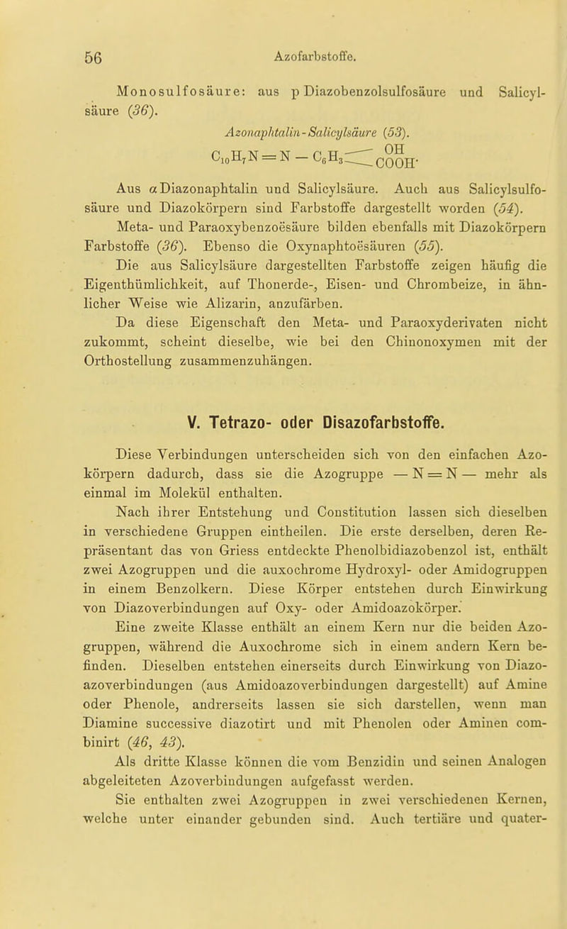 Monosulfosäure: aus p Diazobenzolsulfosäure und Salicyl- säure (36). Azonaphtalm - Salicylsäure {53). CioH7N = N — C6H3:::;;;^QQQg-. Aus aDiazonaphtalin und Salicylsäure. Auch aus Salicylsulfo- säure und Diazokörperu sind Farbstoffe dargestellt worden {54). Meta- und Paraoxybenzoesäure bilden ebenfalls mit Diazokörpern Farbstoffe (36). Ebenso die Oxynaphtoesäuren {55). Die aus Salicylsäure dargestellten Farbstoffe zeigen häufig die Eigenthümlichkeit, auf Thonerde-, Eisen- und Chrombeize, in ähn- licher Weise wie Alizarin, anzufärben. Da diese Eigenschaft den Meta- und Paraoxyderivaten nicht zukommt, scheint dieselbe, wie bei den Chiuonoxymen mit der Orthostellung zusammenzuhängen. V. Tetrazo- oder Disazofarbstoffe. Diese Verbindungen unterscheiden sich von den einfachen Azo- körpern dadurch, dass sie die Azogruppe — N = N — mehr als einmal im Molekül enthalten. Nach ihrer Entstehung und Constitution lassen sich dieselben in verschiedene Gruppen eintheilen. Die erste derselben, deren Re- präsentant das von Griess entdeckte Phenolbidiazobenzol ist, enthält zwei Azogruppen und die auxochrome Hydroxyl- oder Amidogruppen in einem Benzolkern. Diese Körper entstehen durch Einwirkung von Diazoverbindungen auf Oxy- oder Amidoazokörper. Eine zweite Klasse enthält an einem Kern nur die beiden Azo- gruppen, während die Auxochrome sich in einem andern Kern be- finden. Dieselben entstehen einerseits durch Einwirkung von Diazo- azoverbindungen (aus AmidoazoVerbindungen dargestellt) auf Amine oder Phenole, andrerseits lassen sie sich darstellen, wenn man Diamine successive diazotirt und mit Phenolen oder Aminen com- binirt {46, 43). Als dritte Klasse können die vom Benzidiu und seinen Analogen abgeleiteten Azoverbindungen aufgefasst werden. Sie enthalten zwei Azogruppen in zwei verschiedenen Kernen, welche unter einander gebunden sind. Auch tertiäre und quater-