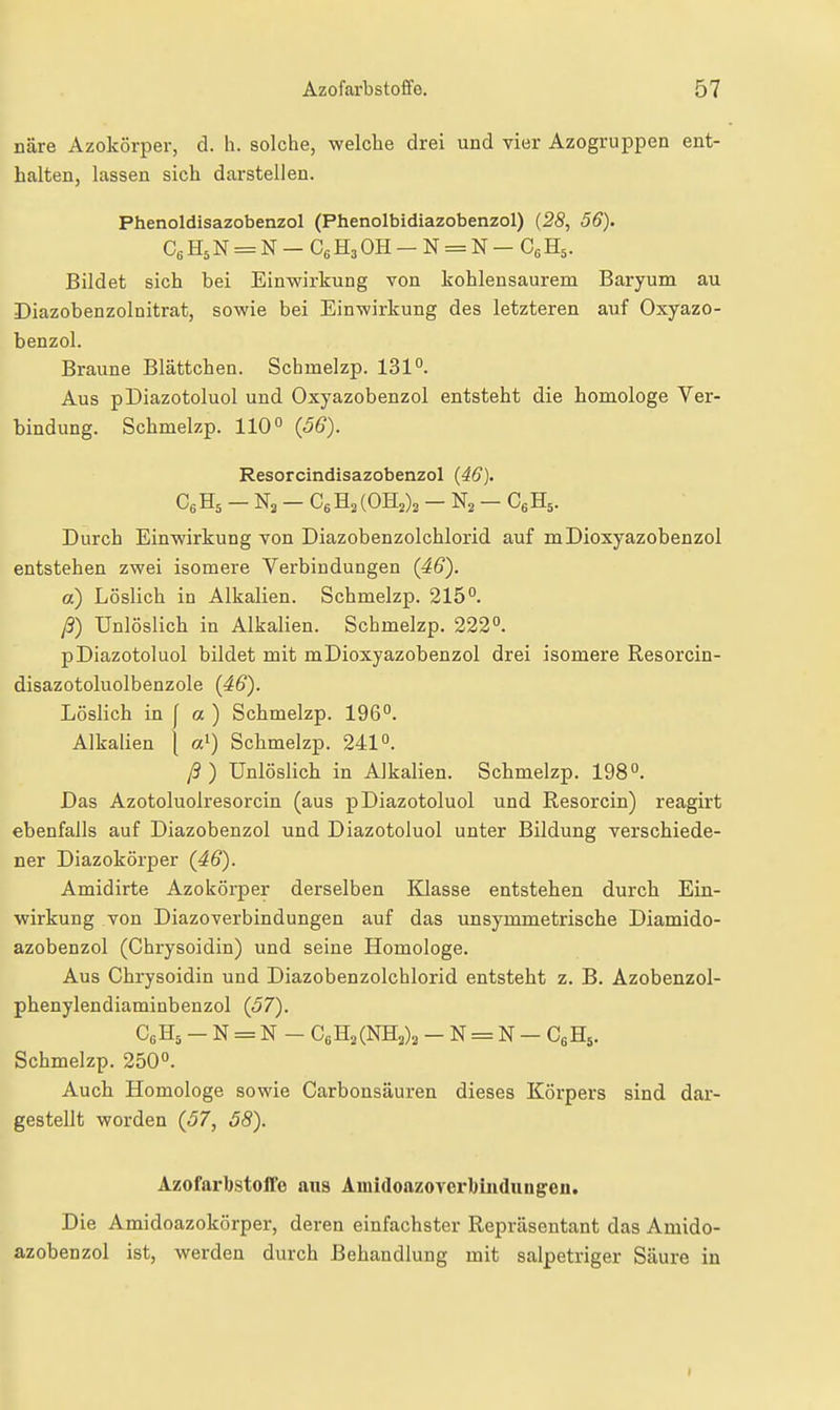 näre Azokörper, d. Ii. solche, welche drei und vier Azogruppen ent- halten, lassen sich darstellen. Phenoldisazobenzol (Phenolbidiazobenzol) (28, 56). C6H5N = N-C6H30H-N = N-C,H5. Bildet sich bei Einwirkung von kohlensaurem Baryum au Diazobenzolnitrat, sowie bei Einwirkung des letzteren auf Oxyazo- benzol. Braune Blättchen. Schmelzp. 131°. Aus pDiazotoluol und Oxyazobenzol entsteht die homologe Ver- bindung. Schmelzp. 110° {56). Resorcindisazobenzol {46). CeHs - - CeHaCOHj)^ - N2 - CgHs. Durch Einwirkung von Diazobenzolchlorid auf mDioxyazobenzol entstehen zwei isomere Verbindungen {46). a) Löslich in Alkalien. Schmelzp. 215°. ß) Unlöslich in Alkalien. Schmelzp. 222°. pDiazotoluol bildet mit mDioxyazobenzol drei isomere Resorcin- disazotoluolbenzole {46). Löslich in f a ) Schmelzp. 196°. Alkalien j a^) Schmelzp. 241°. ß) Unlöslich in Alkalien. Schmelzp. 198°. Das Azotoluolresorcin (aus pDiazotoluol und Resorcin) reagirt ebenfalls auf Diazobenzol und Diazotoluol unter Bildung verschiede- ner Diazokörper {46). Amidirte Azokörper derselben Klasse entstehen durch Ein- wirkung von Diazoverbindungen auf das unsymmetrische Diamido- azobenzol (Chrysoidin) und seine Homologe. Aus Chrysoidin und Diazobenzolchlorid entsteht z. B. Azobenzol- phenylendiaminbenzol (57). CßHs - N = N - CßHaCNHa);, - N = N - CgHs. Schmelzp. 250°. Auch Homologe sowie Carbonsäuren dieses Körpers sind dar- gestellt worden {57, 58). AzofarbstoiTe aus Amidoazoverbüidiingeu. Die Amidoazokörper, deren einfachster Repräsentant das Amido- azobenzol ist, werden durch Behandlung mit salpetriger Säure in I