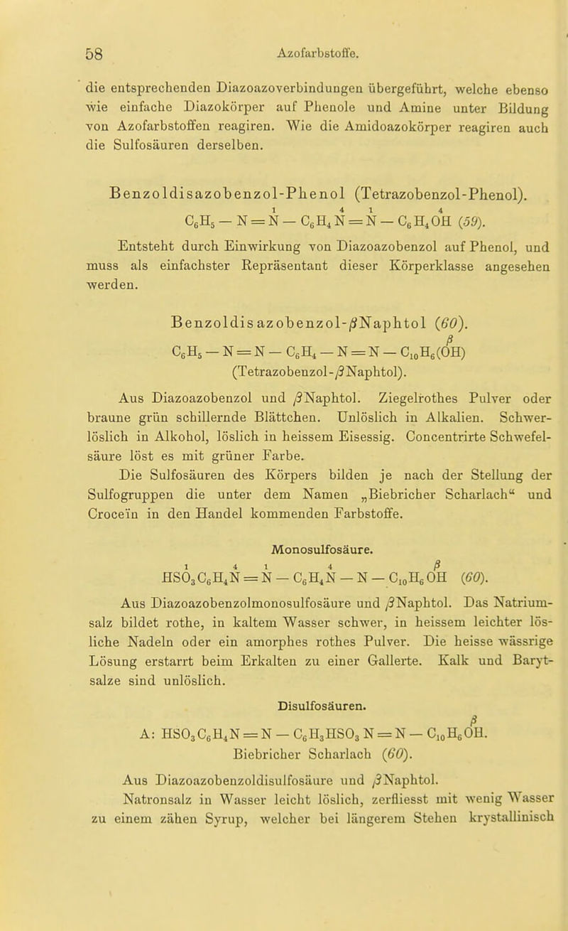 die entsprechenden Diazoazoverbindungen übergeführt, welche ebenso ■wie einfache Diazokörper auf Phenole und Amine unter Bildung von Azofarbstoffen reagiren. Wie die Amidoazokörper reagiren auch die Sulfosäuren derselben. Benzoldisazobenzol-Plienol (Tetrazobenzol-Phenol). CßHä - N = N - CgH, N = N - CbH.OH (39). Entsteht durch Einwirkung von Diazoazobenzol auf Phenol, und muss als einfachster Repräsentant dieser Körperklasse angesehen Vierden. Benzoldis azobenzol-iSNaplitol (60). (Tetrazobenzol-/3Naphtol). Aus Diazoazobenzol und y5Naphtol. Ziegelrothes Pulver oder braune grün schillernde Blättchen. Unlöslich in Alkalien. Schwer- löslich in Alkohol, löslich in heissem Eisessig. Concentrirte Schwefel- säure löst es mit grüner Farbe. Die Sulfosäuren des Körpers bilden je nach der Stellung der Sulfogruppen die unter dem Namen „Biebricher Scharlach und Croceiin in den Handel kommenden Farbstoffe. Monosulfosäure. Hs63C6H4N = N — CßH^N - N - CioHgOH (60). Aus Diazoazobenzolmonosulfosäure und /3Naphtol. Das Natrium- salz bildet rothe, in kaltem Wasser schwer, in heissem leichter lös- liche Nadeln oder ein amorphes rothes Pulver. Die heisse wässrige Lösung erstarrt beim Erkalten zu einer Gallerte. Kalk und Baryt- salze sind unlöslich. Disulfosäuren. ß A: HSOsCeH^N = N - CeHjHSOs N = N - C.oHgOH. Biebricher Scharlach (60). Aus Diazoazobenzoldisulfosäure und /JNaphtol. Natronsalz in Wasser leicht löslich, zerfliesst mit wenig Wasser zu einem zähen Syrup, welcher bei längerem Stehen krystallinisch