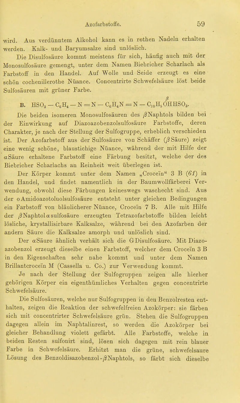 ■wird. Aus verdünntem Alkohol kann es in rothen Nadeln erhalten ■werden. Kalk- und Baryumsalze sind unlöslich. Die Disulfosäure kommt meistens für sich, häufig auch mit der Monosulfosäure gemengt, unter dem Namen Biebricher Scharlach als Farbstoff in den Handel. Auf Wolle und Seide erzeugt es eine schön Cochenillerothe Nüance. Concentrirte Sch^wefelsäure löst beide Sulfosäuren mit grüner Farbe. ß B. HSO3 - C,E, - N = N - CgH^N = N - C10H5OHHSO3. Die beiden isomeren Monosulfosäuren des /3Naphtols bilden bei der Ein^wirkung auf Diazoazobenzolsulfosäure Farbstoffe, deren Charakter, je nach der Stellung der Sulfogruppe, erheblich verschieden ist. Der Azofarbstoff aus der Sulfosäure von Schäffer (y3 Säure) zeigt eine 'wenig schöne, blaustichige Nüance, ■während der mit Hilfe der aSäure erhaltene Farbstoff eine Färbung besitzt, ■welche der des Biebricher Scharlachs an Reinheit ■weit überlegen ist. Der Körper kommt unter dem Namen „Crocein 3 B (61) in den Handel, und findet namentlich in der Baumwollfärberei Ver- •wendung, obwohl diese Färbungen keineswegs waschecht sind. Aus der 0 Amidoazotoluolsulfosäure entsteht unter gleichen Bedingungen ein Farbstoff von bläulicherer Nüance, Crocein 7 B. Alle mit Hilfe der /3Naphtola sulfosäure erzeugten Tetrazofarbstofife bilden leicht lösliche, krystallisirbare Kalksalze, während bei den Azofarben der andern Säure die Kalksalze amorph und unlöslich sind. Der aSäure ähnlich verhält sich die GDisulfosäure. Mit Diazo- azobenzol erzeugt dieselbe einen Farbstoff, welcher dem Crocein 3 B in den Eigenschaften sehr nahe kommt und unter dem Namen Brillantcrocein M (Cassella u. Co.) zur Verwendung kommt. Je nach der Stellung der Sulfogruppen zeigen alle hierher gehörigen Körper ein eigenthümiiches Verhalten gegen concentrirte Schwefelsäure. Die Sulfosäuren, welche nur Sulfogruppen in den Benzolresten ent- halten, zeigen die Reaktion der schwefelfreien Azokörper: sie färben sich mit concentrirter Schwefelsäure grün. Stehen die Sulfogruppen dagegen allein im Naphtalinrest, so werden die Azokörper bei gleicher Behandlung violett gefärbt. Alle Farbstoffe, welche in beiden Resten sulfonirt sind, lösen sich dagegen mit rein blauer Farbe in Schwefelsäure. Erhitzt man die grüne, schwefelsaure Lösung des Benzoldisazobenzol-/?Naphtols, so färbt sich dieselbe
