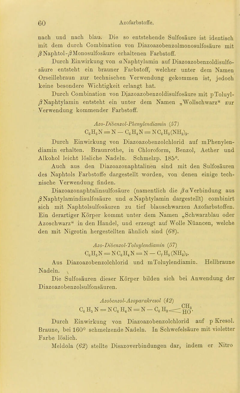 nach und nach blau-. Die so entstehende Sulfosäure ist identisch mit dem durch Combination von Diazoazobenzolmonosulfosäure mit y3Naphtol-/9Monosulfosäure erhaltenen Farbstoff. Durch Einwirkung von aNaphtylamin auf Diazoazobenzoldisulfo- säure entsteht ein brauner Farbstoff, welcher unter dem Namen Orseillebraun zur technischen Verwendung gekommen ist, jedoch keine besondere Wichtigkeit erlangt hat. Durch Combination von Diazoazobenzoldisulfosäure mit pToluyl- y3Naphtylamin entsteht ein unter dem Namen „Wollschwarz zur Verwendung kommender Farbstoff. Durch Einwirkung von Diazoazobenzolchlorid auf mPhenylen- diamin erhalten. Braunrothe, in Chloroform, Benzol, Aether und Alkohol leicht lösliche Nadeln. Schmelzp. 185°. Auch aus den Diazoazonaphtalinen sind mit den Sulfosäuren des Naphtols Farbstoffe dargestellt worden, von denen einige tech- nische Verwendung finden. Diazoazonaphtalinsulfosäure (namentlich die /9 aVerbindung aus ySNaphtylamindisulfosäure und aNaphtylamin dargestellt) combinirt sich mit Naphtolsulfosäuren zu tief blauschwarzen Azofarbstofifen. Ein derartiger Körper kommt unter dem Namen „Schwarzblau oder Azoschwarz in den Handel, und erzeugt auf Wolle Nüancen, welche den mit Nigrotin hergestellten ähnlich sind {68). Aus Diazoazobenzolchlorid und mToluylendiamin. Hellbraune Die Sulfosäuren dieser Körper bilden sich bei Anwendung der Diazoazobenzolsulfonsäuren. Braune, bei 160° schmelzende Nadeln. In Schwefelsäure mit violetter Farbe löslich. Meldola (62) stellte Disazoverbiudungeu dar, indem er Nitro Azo-Dibenzol-Toluylendiamin {57) CsHsN = N CgHi N = N — Cr H5 (NH2)2. Nadeln.