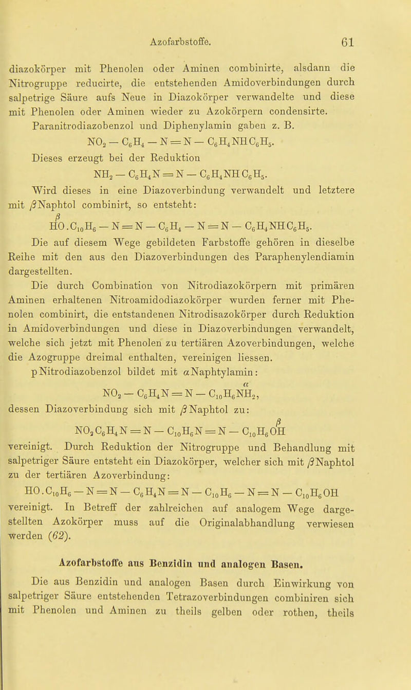 diazokörper mit Phenolen oder Aminen combinirte, alsdann die Nitrogruppe reducirte, die entstehenden Amidoverbindungen durch salpetrige Säure aufs Neue in Diazokörper verwandelte und diese mit Phenolen oder Aminen wieder zu Azokörpern condensirte. Paranitrodiazobenzol und Diphenylamin gaben z. B. NO3 - CgHi - N = N — CgH^NHCeHs. Dieses erzeugt bei der Reduktion NHa — CgH^N = N — CgH^NH CgHs. Wird dieses in eine Diazoverbindung verwandelt und letztere mit yJNaphtol combinirt, so entsteht: ß HO.CoHg- N = N-C6Hi-N = N- CgH.NHC^B.,. Die auf diesem Wege gebildeten Farbstoffe gehören in dieselbe Reihe mit den aus den Diazoverbindungen des Paraphenylendiamin dargestellten. Die durch Combination von Nitrodiazokörpern mit primären Aminen erhaltenen Nitroamidodiazokörper wurden ferner mit Phe- nolen combinirt, die entstandenen Nitrodisazokörper durch Reduktion in Amidoverbindungen und diese in Diazoverbindungen verwandelt, Vielehe sich jetzt mit Phenolen zu tertiären Azoverbindungen, welche die Azogruppe dreimal enthalten, vereinigen Hessen. pNitrodiazobenzol bildet mit a Naphtylamin: NO2 - CgH^N = N - CioHgNHo, dessen Diazoverbindung sich mit y^Naphtol zu: ß m,CgH^N = N - CioHßN = N - CioHßOH vereinigt. Durch Reduktion der Nitrogruppe und Behandlung mit salpetriger Säure entsteht ein Diazokörper, welcher sich mit /3Naphtol zu der tertiären Azoverbindung: HO.C,oH6-N = N-C6H4N = N-C,oH6-N = N-C,oHeOH vereinigt. In Betreff der zahlreichen auf analogem Wege darge- stellten Azokörper muss auf die Originalabhandlung verwiesen werden (62). Azofarbstoffe aus Benzidin und analogen Basen, Die aus Benzidin und analogen Basen durch Einwirkung von salpetriger Säure entstehenden Tetrazoverbindungen combiniren sich mit Phenolen und Aminen zu theils gelben oder rothen, theils