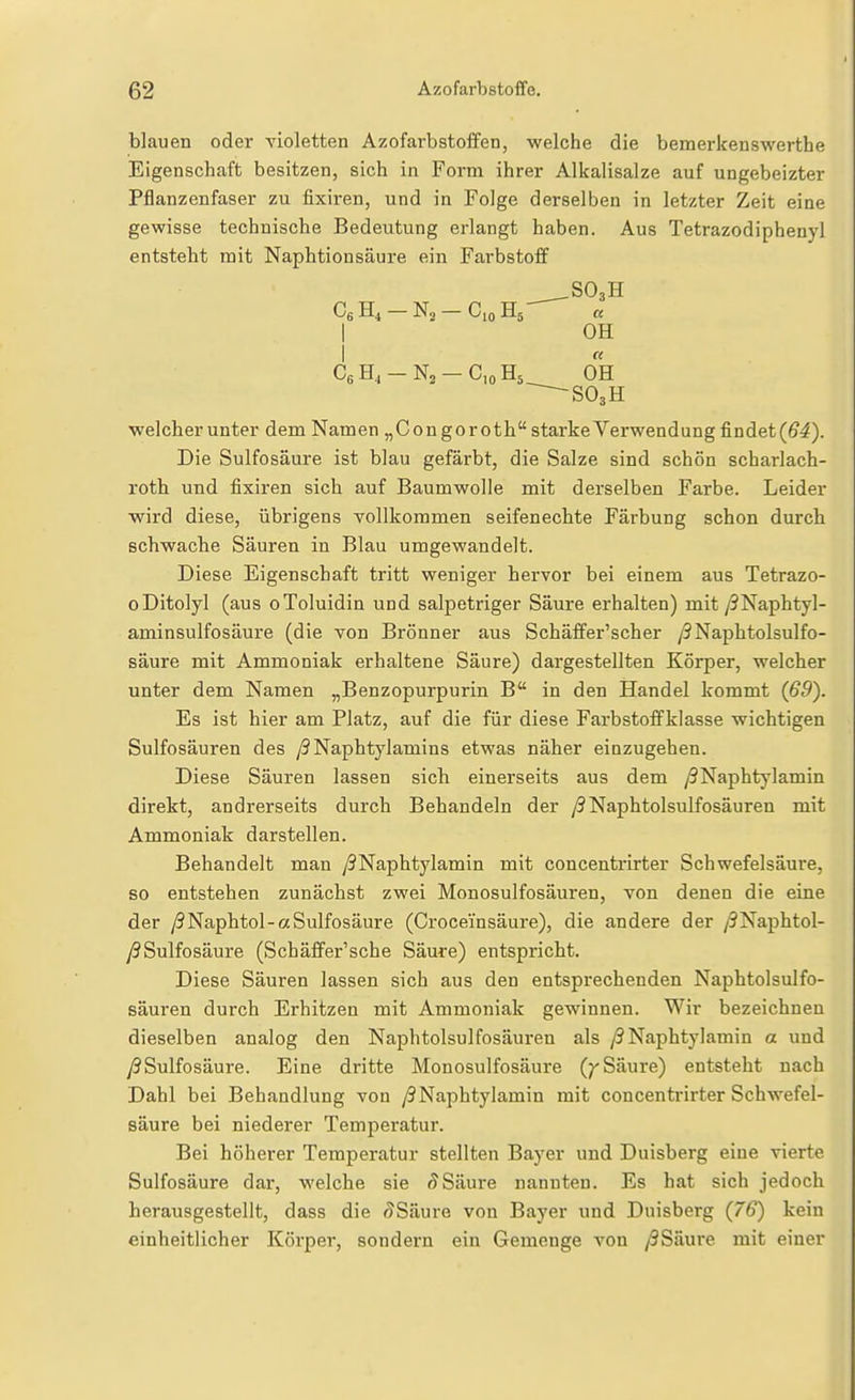 blauen oder violetten Azofarbstoffen, welche die bemerkenswerthe Eigenschaft besitzen, sich in Form ihrer Alkalisalze auf ungeheizter Pflanzenfaser zu fixiren, und in Folge derselben in letzter Zeit eine gewisse technische Bedeutung erlangt haben. Aus Tetrazodiphenyl entsteht mit Naphtionsäure ein Farbstoff .SO3H Cg H4 — N2 — Cio Hj a I OH I CeH.-N^-CjoHs OH ^-SOsH welcher unter dem Namen „Congoroth starke Verwendung findet(ö4). Die Sulfosäure ist blau gefärbt, die Salze sind schön scharlach- roth und fixiren sich auf Baumwolle mit derselben Farbe. Leider wird diese, übrigens vollkommen seifenechte Färbung schon durch schwache Säuren in Blau umgewandelt. Diese Eigenschaft tritt weniger hervor bei einem aus Tetrazo- oDitolyl (aus oToluidin und salpetriger Säure erhalten) mit ySNaphtyl- aminsulfosäure (die von Brönner aus Schäffer'scher /9Naphtolsulfo- säure mit Ammoniak erhaltene Säure) dargestellten Körper, welcher unter dem Namen „Benzopurpurin B in den Handel kommt (ö5). Es ist hier am Platz, auf die für diese Farbstofifklasse wichtigen Sulfosäuren des ySNaphtylamins etwas näher einzugehen. Diese Säuren lassen sich einerseits aus dem /9Naphtylamin direkt, andrerseits durch Behandeln der /?Naphtolsulfosäuren mit Ammoniak darstellen. Behandelt man yJNaphtylamin mit concentrirter Schwefelsäure, so entstehen zunächst zwei Monosulfosäuren, von denen die eine der y9Naphtol-aSulfosäure (Croceinsäure), die andere der /9Naphtol- y?Sulfosäure (Schäffer'sche Säure) entspricht. Diese Säuren lassen sich aus den entsprechenden Naphtolsulfo- säuren durch Erhitzen mit Ammoniak gewinnen. Wir bezeichnen dieselben analog den Naphtolsulfosäuren als /SNaphtylamin a und y9Sulfosäure. Eine dritte Monosulfosäure (^ Säure) entsteht nach Dahl bei Behandlung von /9Naphtylamin mit concentrirter Schwefel- säure bei niederer Temperatur. Bei höherer Temperatur stellten Bayer und Duisberg eine vierte Sulfosäure dar, welche sie Säure nannten. Es hat sich jedoch herausgestellt, dass die (?Säure von Bayer und Duisberg (76') kein einheitlicher Körper, sondern ein Gemenge von /3Säure mit einer