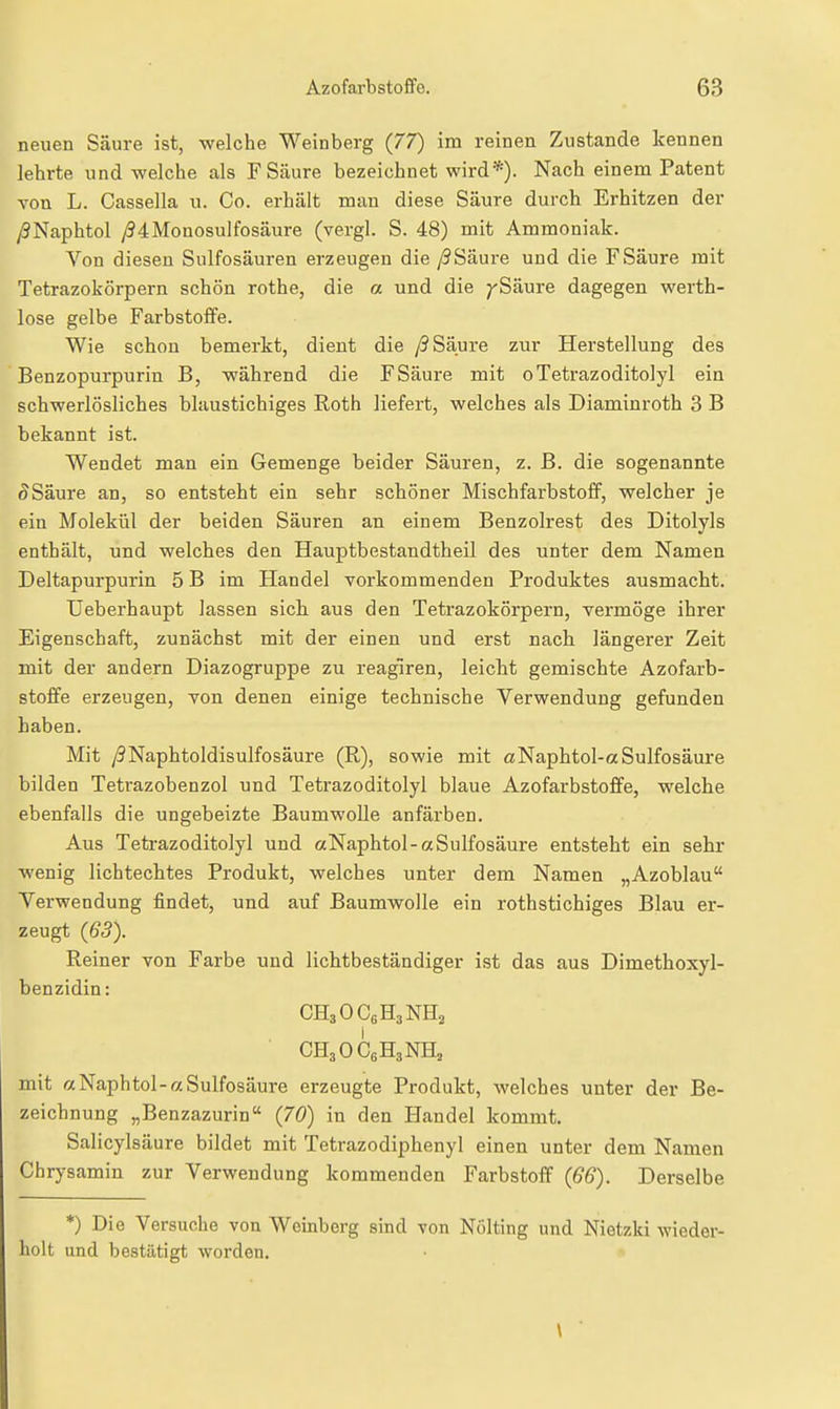 neuen Säure ist, -welche Weinberg (77) im reinen Zustande kennen lehrte und welche als F Säure bezeichnet wird*). Nach einem Patent von L. Cassella u. Co. erhält man diese Säure durch Erhitzen der /SNaphtol y(34Monosulfosäure (vergl. S. 48) mit Ammoniak. Von diesen Sulfosäuren erzeugen die y9Säure und die F Säure mit Tetrazokörpern schön rothe, die a und die ^Säure dagegen werth- lose gelbe Farbstoffe. Wie schon bemerkt, dient die /9 Säure zur Herstellung des Benzopurpurin B, während die F Säure mit oTetrazoditolyl ein schwerlösliches blaustichiges Roth liefert, welches als Diaminroth 3 B bekannt ist. Wendet man ein Gemenge beider Säuren, z. ß. die sogenannte ^Säure an, so entsteht ein sehr schöner Mischfarbstoff, welcher je ein Molekül der beiden Säuren an einem Benzolrest des Ditolyls enthält, und welches den Hauptbestandtheil des unter dem Namen Deltapurpurin 5 B im Handel vorkommenden Produktes ausmacht. Ueberhaupt lassen sich, aus den Tetrazokörpern, vermöge ihrer Eigenschaft, zunächst mit der einen und erst nach längerer Zeit mit der andern Diazogruppe zu reagiren, leicht gemischte Azofarb- stoffe erzeugen, von denen einige technische Verwendung gefunden haben. Mit /?Naphtoldisulfosäure (R), sowie mit «Naphtol-aSulfosäure bilden Tetrazobenzol und Tetrazoditolyl blaue Azofarbstoffe, welche ebenfalls die ungeheizte Baumwolle anfärben. Aus Tetrazoditolyl und «Naphtol-aSulfosäure entsteht ein sehr wenig lichtechtes Produkt, welches unter dem Namen „Azoblau Verwendung findet, und auf Baumwolle ein rothstichiges Blau er- zeugt (63). Reiner von Farbe und lichtbeständiger ist das aus Dimethoxyl- benzidin: CH3OC6H3NH2 CH3OC6H3NH, mit «Naphtol-aSulfosäure erzeugte Produkt, welches unter der Be- zeichnung „Benzazurin {70) in den Handel kommt. Salicylsäure bildet mit Tetrazodiphenyl einen unter dem Namen Chrysamin zur Verwendung kommenden Farbstoff {66). Derselbe *) Die Versuche von Weinberg sind von Nölting und Nietzki wieder- holt und bestätigt worden.