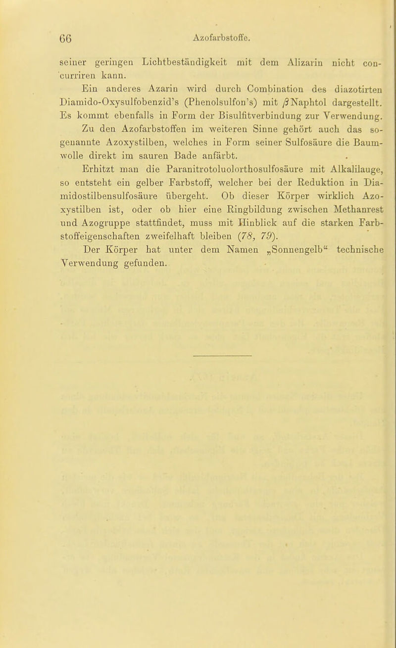 seiner genügen Liobtbestäudigkeit mit dem Alizarin nicht con- curriren kann. Ein anderes Azarin wird durch Combination des diazotirteu Diamido-Oxysulfobenzid's (Phenolsulfon's) mit /SNajDhtol dargestellt. Es kommt ebenfalls in Form der Bisulfitverbindung zur Verwendung. Zu den Azofarbstoffeu im weiteren Sinne gehört auch das so- genannte Azoxystilben, welches in Form seiner Sulfosäure die Baum- wolle direkt im sauren Bade anfärbt. Erhitzt man die Paranitrotoluolorthosulfosäure mit AlkalUauge, so entsteht ein gelber Farbstoff, welcher bei der Reduktion in Dia- midostilbensulfosäure übergeht. Ob dieser Körper wirklich Azo- xystilben ist, oder ob hier eine Ringbildung zwischen Methanrest und Azogruppe stattfindet, muss mit Hinblick auf die starken Farb- stoffeigenschaften zweifelhaft bleiben (78, 79). Der Körper hat unter dem Namen „Sonnengelb technische Verwendung gefunden.