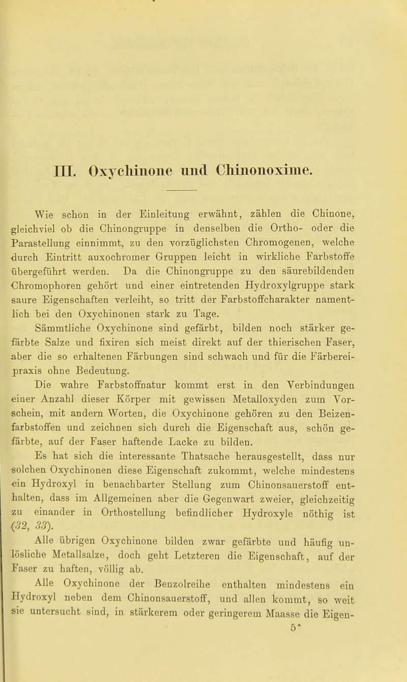Wie schon in der Einleitung erwähnt, zählen die Chinone, gleichviel ob die Chinongi'uppe in denselben die Ortho- oder die ParaStellung einnimmt, zu den vorzüglichsten Chromogenen, welche •durch Eintritt auxochromer Gruppen leicht in wirkliche Farbstoffe übergeführt werden. Da die Chinongruppe zu den säurebildenden Chromophoren gehört und einer eintretenden Hydroxylgruppe stark saure Eigenschaften verleiht, so tritt der Farbstoffcharakter nament- lich bei den Oxychinonen stark zu Tage. Sämmtliche Oxychinone sind gefärbt, bilden noch stäi'ker ge- färbte Salze und fixiren sich meist direkt auf der thierischen Faser, aber die so erhaltenen Färbungen sind schwach und für die Färberei- praxis ohne Bedeutung. Die wahre Farbstoffnatur kommt erst in den Verbindungen einer Anzahl dieser Körper mit gewissen Metalloxyden zum Vor- schein, mit andern Worten, die Oxychinone gehören zu den Beizen- farbstoffen und zeichnen sich durch die Eigenschaft aus, schön ge- färbte, auf der Faser haftende Lacke zu bilden. Es hat sich die interessante Thatsache herausgestellt, dass nur solchen Oxychinonen diese Eigenschaft zukommt, welche mindestens ein Hydroxyl in benachbarter Stellung zum Chinonsauerstoff ent- halten, dass im Allgemeinen aber die Gegenwart zweier, gleichzeitig zu einander in Orthostellung befindlicher Hydroxyle nöthig ist <52, 33). Alle übrigen Oxychinone bilden zwar gefärbte und häufig un- lösliche Metallsalze, doch geht Letzteren die Eigenschaft, auf der Faser zu haften, völlig ab. Alle Oxychinone der Beuzolreihe enthalten mindestens ein Hydroxyl neben dem Chinonsauerstoff, und allen kommt, so weit sie untersucht sind, in stärkerem oder geringerem Maasse die Eigeu- 5*