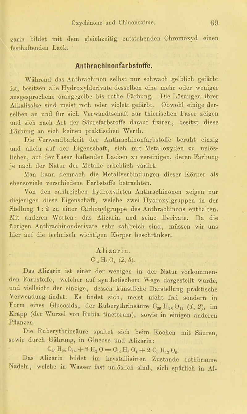 zariu bildet mit dem gleichzeitig eutstehendeu Chromoxyd einen festhafteudeu Lack. Anthrachinonfarbstoffe. Während das Anthrachinon selbst nur schwach gelblich gefärbt ist, besitzen alle Hydroxylderivate desselben eine mehr oder weniger ausgesprochene orangegelbe bis rothe Färbung. Die Lösungen ihrer Alkalisalze sind meist roth oder violett gefärbt. Obwohl einige der- selben an und für sicli Verwandtschaft zur thierischen Faser zeigen und sich nach Art der Säurefarbstoffe darauf fixiren, besitzt diese Färbung an sich keinen praktischen Werth. Die Verwendbarkeit der Anthrachinonfarbstoffe beruht einzig und allein auf der Eigenschaft, sich mit Metalloxyden zu unlös- lichen, auf der Faser haftenden Lacken zu vereinigen, deren Färbung je nach der Natur der Metalle erheblich variirt. Man kann demnach die Metallverbindungen dieser Körper als ebensoviele verschiedene Farbstoffe betrachten. Von den zahlreichen hydroxylirten Anthrachinonen zeigen nur diejenigen diese Eigenschaft, welche zwei Hydroxylgruppen in der Stellung 1 : 2 zu einer Carbonylgruppe des Anthrachinons enthalten. Mit anderen Worten: das Alizarin und seine Derivate. Da die übrigen Anthrachinonderivate sehr zahlreich sind, müssen wir uns hier auf die technisch wichtigen Körper beschränken. Alizarin. Ci.HsO, (2,3). Das Alizarin ist einer der wenigen in der Natur vorkommen- den Farbstoffe, welcher auf synthetischem Wege dargestellt wurde, und vielleicht der einzige, dessen künstliche Darstellung praktische Verwendung findet. Es findet sich, meist nicht frei sondern in Form eines Glucosids, der Ruberythrinsäure Cjs (i, 2), im Krapp (der Wurzel von Rubia tinctorum), sowie in einigen anderen Pflanzen. Die Ruberythrinsäure spaltet sich beim Kochen mit Säuren, sowie durch Gährung, in Glucose und Alizarin: Cos ihs Ou + 2 0 = Ch H« + 2 C« H,2 0«. Das Alizarin bildet im krystallisirten Zustande rothbraune Nadeln, welche in Wasser fest unlöslich sind, sich spärlich in AI-