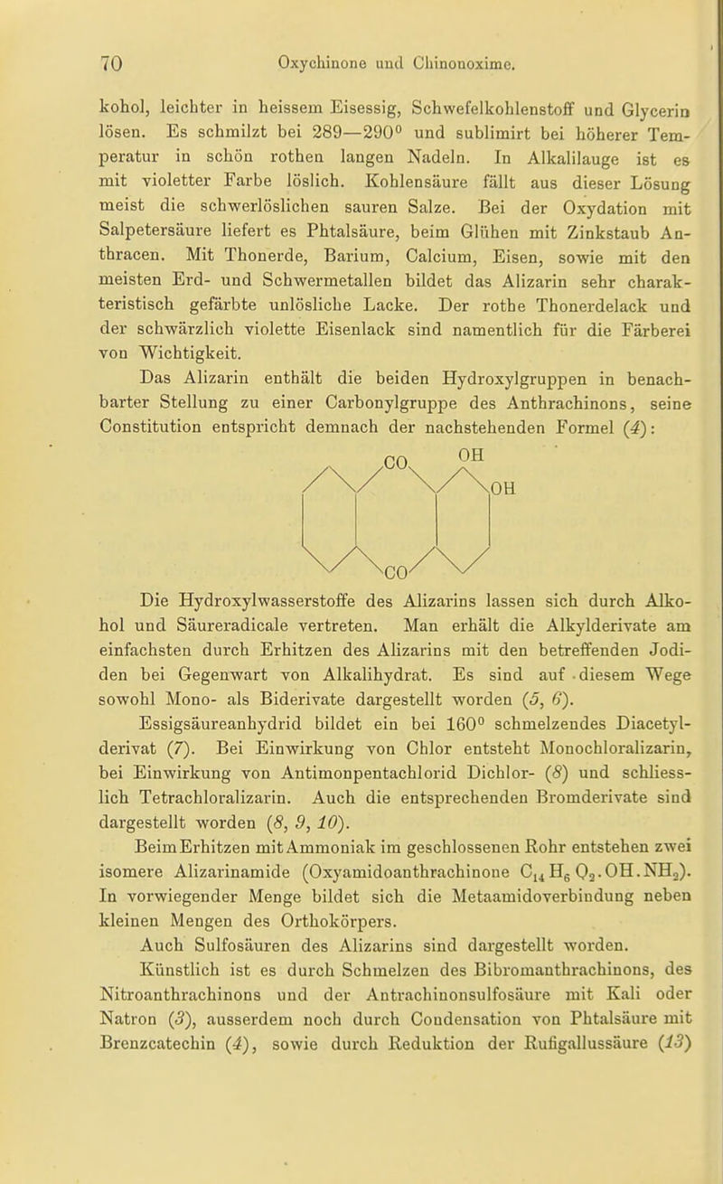 kohol, leichter in heissem Eisessig, Schwefelkohlenstoff und Glyceria lösen. Es schmilzt bei 289—290° und sublimirt bei höherer Tem- peratur in schön rothen langen Nadeln. In Alkalilauge ist es mit violetter Farbe löslich. Kohlensäure fällt aus dieser Lösung meist die schwerlöslichen sauren Salze. Bei der Oxydation mit Salpetersäure liefert es Phtalsäure, beim Glühen mit Zinkstaub An- thracen. Mit Thonerde, Barium, Calcium, Eisen, sowie mit den meisten Erd- und Schwermetallen bildet das Alizarin sehr charak- teristisch gefärbte unlösliche Lacke. Der rothe Thonerdelack und der schwärzlich violette Eisenlack sind namentlich für die Färberei von Wichtigkeit. Das Alizarin enthält die beiden Hydroxylgruppen in benach- barter Stellung zu einer Carbonylgruppe des Anthrachinons, seine Constitution entspricht demnach der nachstehenden Formel (4): CO OH OH Die Hydroxylwasserstoffe des Alizarins lassen sich durch Alko- hol und Säureradieale vertreten. Man erhält die Alkylderivate am einfachsten durch Erhitzen des Alizarins mit den betreffenden Jodi- den bei Gegenwart von Alkalihydrat. Es sind auf -diesem Wege sowohl Mono- als Biderivate dargestellt worden (5, 6). Essigsäureanhydrid bildet ein bei 160° schmelzendes Diacetyl- derivat (7). Bei Einwirkung von Chlor entsteht ^lonochloralizarin, bei Einwirkung von Antimonpentachlorid Dichlor- (S) und schliess- lich Tetrachloralizarin. Auch die entsprechenden Bromderivate sind dargestellt worden (5, 9, 10). Beim Erhitzen mit Ammoniak im geschlossenen Rohr entstehen zwei isomere Alizarinamide (Oxyamidoanthrachinoue CiiHg Oa-OH.NHo). In vorwiegender Menge bildet sich die Metaamidoverbindung neben kleinen Mengen des Orthokörpers. Auch Sulfosäuren des Alizarins sind dargestellt worden. Künstlich ist es durch Schmelzen des Bibromanthrachinons, des Nitroanthrachinons und der Antrachinonsulfosäure mit Kali oder Natron (5), ausserdem noch durch Coudeusation von Phtalsäure mit Brenzcatechin {4), sowie durch Reduktion der Ruligallussäure (i5)