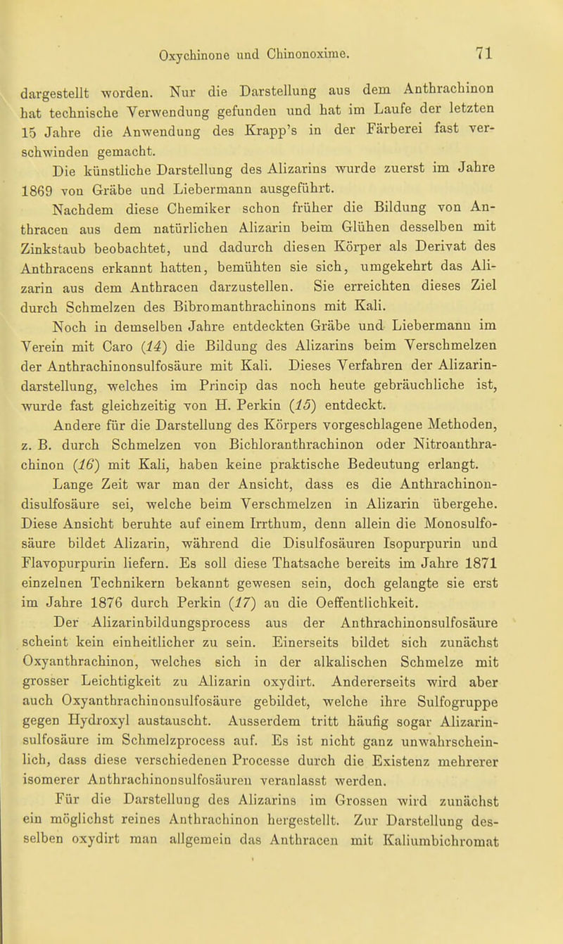 dargestellt worden. Nur die Darstellung aus dem Anthrachinon hat technische Verwendung gefunden und hat im Laufe der letzten 15 Jahre die Anwendung des Krapp's in der Färberei fast ver- schwinden gemacht. Die künstliche Darstellung des Alizarins wurde zuerst im Jahre 1869 von Grabe und Liebermann ausgeführt. Nachdem diese Chemiker schon früher die Bildung von An- thracen aus dem natürlichen Alizarin beim Glühen desselben mit Zinkstaub beobachtet, und dadurch diesen Körper als Derivat des Anthracens erkannt hatten, bemühten sie sich, umgekehrt das Ali- zarin aus dem Anthracen darzustellen. Sie erreichten dieses Ziel durch Schmelzen des Bibromanthrachinons mit Kali. Noch in demselben Jahre entdeckten Grabe und Liebermann im Verein mit Caro (14) die Bildung des Alizarins beim Verschmelzen der Anthrachinonsulfosäure mit Kali. Dieses Verfahren der Alizarin- darstellung, welches im Princip das noch heute gebräuchliche ist, WTirde fast gleichzeitig von H. Perkin {15) entdeckt. Andere für die Darstellung des Körpers vorgeschlagene Methoden, z. B. durch Schmelzen von Bichloranthrachinon oder Nitroauthra- chinon (16) mit Kali, haben keine praktische Bedeutung erlangt. Lange Zeit war man der Ansicht, dass es die Anthrachinon- disulfosäure sei, welche beim Verschmelzen in Alizarin übergehe. Diese Ansicht beruhte auf einem Irrthum, denn allein die Monosulfo- säure bildet Alizarin, während die Disulfosäuren Isopurpurin und Flavopurpurin liefern. Es soll diese Thatsache bereits im Jahre 1871 einzelnen Technikern bekannt gewesen sein, doch gelangte sie erst im Jahre 1876 durch Perkin {17) au die Oeffentlichkeit. Der Alizarinbildungsprocess aus der Anthrachinonsulfosäure scheint kein einheitlicher zu sein. Einerseits bildet sich zunächst Oxyanthrachinon, welches sich in der alkalischen Schmelze mit grosser Leichtigkeit zu Alizarin oxydirt. Andererseits wird aber auch Oxyanthrachinonsulfosäure gebildet, welche ihre Sulfogruppe gegen Hydroxyl austauscht. Ausserdem tritt häufig sogar Alizarin- sulfosäure im Schmelzprocess auf. Es ist nicht ganz unwahrschein- lich, dass diese verschiedenen Processe durch die Existenz mehrerer isomerer Anthrachinonsulfosäuren veranlasst werden. Für die Darstellung des Alizarins im Grossen wird zunächst ein möglichst reines Anthrachinon hergestellt. Zur Darstellung des- selben oxydirt man allgemein das Anthracen mit Kaliumbichromat
