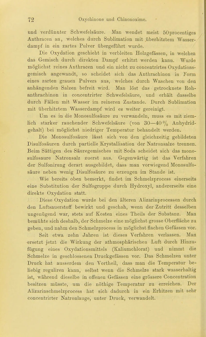 und verdünnter Schwefelsäure. Man wendet meist 50procentiges Anthracen an, welches durch Sublimation mit .überhitztem Wasser- dampf in ein zartes Pulver übergeführt wurde. Die Oxydation geschieht in verbleiten Holzgefässen, in welchen das Gemisch durch direkten Dampf erhitzt werden kann. Wurde möglichst reines Anthracen und ein nicht zu concentrirtes Oxydations- gemisch angewandt, so scheidet sich das Anthrachinon in Form eines zarten grauen Pulvers aus, welches durch Waschen von den anhängenden Salzen befreit wird. Man löst das getrocknete Roh- anthrachinon in concentrirter Schwefelsäure, und erhält dasselbe durch Fällen mit Wasser im reineren Zustande. Durch Sublimation mit überhitztem Wasserdampf wird es weiter gereinigt. Um es in die Monosulfosäure zu verwandeln, muss es mit ziem- lich starker rauchender Schwefelsäure (von 30—40 % Anhjdrid- gehalt) bei möglichst niedriger Temperatur behandelt werden. Die Monosulfosäure lässt sich von den gleichzeitig gebildeten Disulfosäuren durch partielle Krystallisation der Natronsalze trennen. Beim Sättigen des Säuregemisches mit Soda scheidet sich das mono- sulfosäure Natronsalz zuerst aus. Gegenwärtig ist das Verfahren der Sulfonirung derart ausgebildet, dass man vorwiegend Monosulfo- säure neben wenig Disulfosäure zu erzeugen im Stande ist. Wie bereits oben bemerkt, findet im Schmelzprocess einerseits eine Substitution der Sulfogruppe durch Hydroxyl, andererseits eine direkte Oxydation statt. Diese Oxydation wurde bei den älteren Alizarinprocessen durch den Luftsauerstoff bewirkt und geschah, wenn der Zutritt desselben ungenügend war, stets auf Kosten eines Theils der Substanz. Man bemühte sich deshalb, der Schmelze eine möglichst grosse Oberfläche zu geben, und nahm den Schmelzprocess in möglichst flachen Gefässen vor. Seit etwa zehn Jahren ist dieses Verfahren verlassen. Man •ersetzt jetzt die Wirkung der athmosphärischeu Luft durch Hinzu- fügung eines Oxydationsmittels (Kaliumchlorat) und nimmt die Schmelze in geschlossenen Druckgefässen vor. Das Schmelzen unter Druck hat ausserdem deu Vortheil, dass man die Temperatur be- liebig reguliren kann, selbst wenn die Schmelze stark wasserhaltig ist, während dieselbe in offenen Gefässen eine grössere Concentration besitzen müsste, um die uöthige Temperatur zu erreichen. Der Alizarinschmelzprocess hat sich dadurch iu ein Erhitzen mit sehr concentrirter Natronlauge, unter Druck, verwandelt.