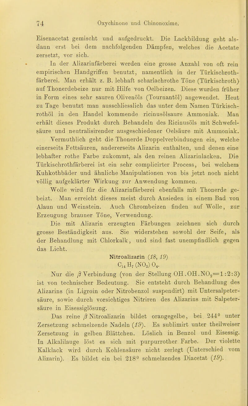 Eisenacetat gemischt und aufgedruckt. Die Lackbildung geht als- dann erst bei dem nachfolgenden Dämpfen, welches die Acetate zersetzt, vor sich. In der Alizarinfärberei werden eine grosse Anzahl von oft rein empirischen Handgriffen benutzt, namentlich in der Türkischroth- färberei. Man erhält z. B. lebhaft scharlachrothe Töne (Türkischroth) auf Thonerdebeize nur mit Hilfe von Oelbeizen. Diese wurden früher in Form eines sehr sauren Olivenöls (Tournantöl) angewendet. Heut zu Tage benutzt man ausschliesslich das unter dem Namen Türkisch- rothöl in den Handel kommende ricinusölsaure Ammoniak. Man erhält dieses Produkt durch Behandeln des Ricinusöls mit Schwefel- säure und neutralisirender ausgeschiedener Oelsäure mit Ammoniak. Vermuthlich geht die Thonerde Doppelverbindungen ein, welche einerseits Fettsäuren, andererseits Alizarin enthalten, und denen eine lebhafter rothe Farbe zukommt, als den reinen Alizarinlacken. Die Türkischrothfärberei ist ein sehr complicirter Process, bei welchem Kuhkothbäder und ähnliche Manipulationen von bis jetzt noch nicht völlig aufgeklärter Wirkung zur Anwendung kommen. Wolle wird für die Alizarinfärberei ebenfalls mit Thonerde ge- beizt. Man erreicht dieses meist durch Ansieden in einem Bad von Alaun und Weinstein. Auch Chrombeizen finden auf Wolle, zur Erzeugung brauner Töne, Verwendung. Die mit Alizarin erzeugten Färbungen zeichnen sich durch grosse Beständigkeit aus. Sie widerstehen sowohl der Seife, als der Behandlung mit Chlorkalk, und sind fast unempfindlich gegen das Licht. Nitroalizarin {18, 19) C,,H, (NO,) 0,. Nur die ;3 Verbindung (von der Stellung OH .GH.N02=l :2:3) ist von technischer Bedeutung. Sie entsteht durch Behandlung des Alizarins (in Ligroin oder Nitrobenzol suspendirt) mit Untersalpeter- säure, sowie durch vorsichtiges Nitriren des Alizarins mit Salpeter- säure in Eisessiglösung. Das reine ß Nitroalizarin bildet orangegelbe, bei 244° unter Zersetzung schmelzende Nadeln (19). Es sublimirt unter theilweiser Zersetzung in gelben ßlättchen. Löslich in Benzol und Eisessig. In Alkalilauge löst es sich mit purpurrother Farbe. Der violette Kalklack wird durch Kohlensäure nicht zerlegt (Unterschied vom Alizarin). Es bildet ein bei 218° schmelzendes Diacetat (19).