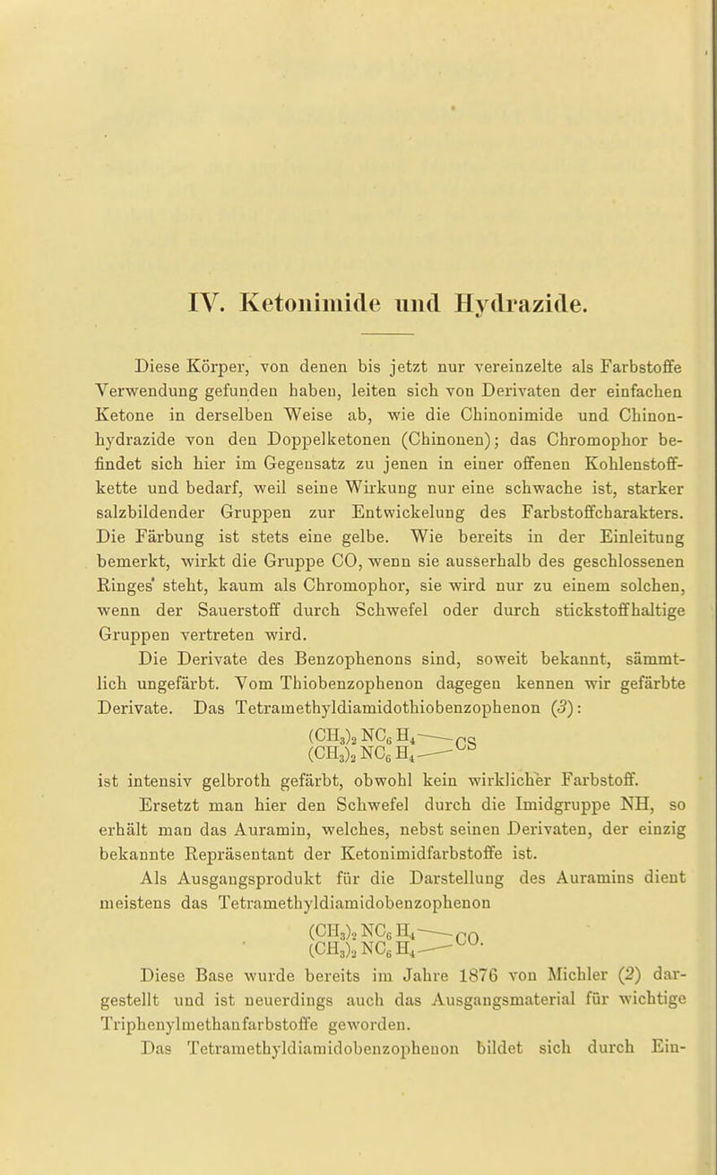 IV. Ketonimide und Hvdrazide. Diese Körper, von denen bis jetzt nur vereinzelte als Farbstoffe Verwendung gefunden haben, leiten sich von Derivaten der einfachen Ketone in derselben Weise ab, vs'ie die Chinonimide und Chinon- liydrazide von den Doppelketonen (Chinonen); das Chromoplior be- findet sich hier im Gegensatz zu jenen in einer offenen Kohlenstoff- kette und bedarf, weil seine Wirkung nur eine schwache ist, starker salzbildender Gruppen zur Entwickelung des Farbstoffcbarakters. Die Färbung ist stets eine gelbe. Wie bereits in der Einleitung bemerkt, wirkt die Gruppe CO, wenn sie ausserhalb des geschlossenen Ringes' steht, kaum als Chromophor, sie wird nur zu einem solchen, wenn der Sauerstoff durch Schwefel oder durch stickstoffhaltige Gruppen vertreten wird. Die Derivate des Benzophenons sind, soweit bekannt, sämmt- lich ungefärbt. Yom Thiobenzophenon dagegen kennen wir gefärbte Derivate. Das Tetramethyldiamidothiobenzophenon (5): ist intensiv gelbroth gefärbt, obwohl kein wirklicher Farbstoff. Ersetzt man hier den Schwefel durch die Imidgruppe NH, so erhält man das Auramin, welches, nebst seinen Derivaten, der einzig bekannte Repräsentant der Ketonimidfarbstoffe ist. Als Ausgangsprodukt für die Darstellung des Auramins dient meistens das Tetramethyldiamidobenzophenon (CH3),NC„H,^C0 CCH3),NC6H,_ Diese Base wurde bereits im Jahre 1876 von Michler (2) dar- gestellt und ist neuerdings auch das Ausgangsmaterial für wichtige Triphenylmethanfarbstoffe geworden. Das Tetramethyldiamidobenzophenon bildet sich durch Ein-
