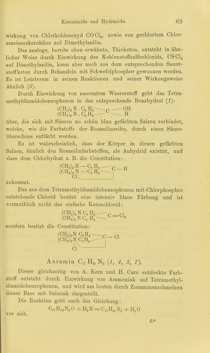 Wirkung von Chlorkohlenoxyd COCI2, sowie von gechlortem Chlor- ameisensäureäther auf Dimethylanilin. Das analoge, bereits oben erwähnte, Thioketon, entsteht in ähn- licher Weise durch Einwirkung des Kohlenstoffsulfochlorids, CSCI2 auf Dimethylanilin, kann aber auch aus dem entsprechenden Sauer- stoffketon durch Behandeln mit Schwefelphosphor gewonnen werden. Es ist Letzterem in seinen Reaktionen und seiner Wirkungsweise ähnlich (5). Durch Einwirkung von nascentem Wasserstoff geht das Tetra- methyldiamidobenzophenon in das entsprechende Benzhydrol (i): (CHa)^ N . Cg H^-^p ^— OH (CH3)2N.CeH,-^^-^ H über, die sich mit Säuren zu schön blau gefärbten Salzen verbindet, welche, wie die Farbstoffe der Rosanilinreihe, durch einen Säure- überschuss entfärbt werden. Es ist wahrscheinlich, dass der Körper in diesen gefärbten Salzen, ähnlich den Rosanilinfarbstoffen, als Anhydrid existirt, und dass dem Chlorhydrat z. B. die Constitution: (0113)2 N — Cg H4..,--—n TT (Ofl3)2N-CgH,^V~ 01| I zukommt. Das aus dem Tetramethyldiamidobenzophenon mit-Chlorphosphor entstehende Chlorid besitzt eine intensiv blaue Färbung und ist vermuthlich nicht das einfache Ketonchlorid: (0H3)2NCgH,_ p_p, (OH3),NOgH,^'^-^^3 sondern besitzt die Constitution: (CH3)2N OgHi^ .p p, 1 Auramin 0^ H21N3 (i, 4, 5, 7). Dieser gleichzeitig von A. Kern und H. Caro entdeckte Farb- stoff entsteht durch EinVirkung von Ammoniak auf Tetramethyl- diamidobenzophenon, und wird am besten durch Zusammenschmelzen dieser Base mit Salmiak dargestellt. Die Reaktion geht nach der Gleichung: C,;H,0N2 0 4- H3N = O.^Hj, N3 + H2 0 vor sich. 6*