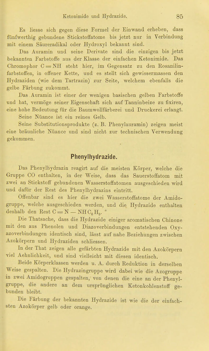 Es Hesse sich gegen diese Formel der Einwand erheben, dass fünfwerthig gebundene Stickstoffatome bis jetzt nur in Verbindung mit einem Säureradikal oder Hydroxyl bekannt sind. Das Auramin und seine Derivate sind die einzigen bis jetzt bekannten Farbstoffe aus der Klasse der einfachen Ketonimide. Das Chromophor C = NH steht hier, im Gegensatz zu den Rosanilin- farbstoffen, in offener Kette, und es stellt sich gewissermassen den Hydraziden (wie dem Tartrazin) zur Seite, welchem ebenfalls die gelbe Färbung zukommt. Das Auramin ist einer der wenigen basischen gelben Farbstoffe und hat, vermöge seiner Eigenschaft sich auf Tanninbeize zu fixiren, eine hohe Bedeutung für die Baumwollfärberei und Druckerei erlangt. Seine Nuance ist ein reines Gelb. Seine Substitutionsprodukte (z. B. Phenylauramin) zeigen meist eine bräunliche Nuance und sind nicht zur technischen Verwendung gekommen. Phenylhydrazide. Das Phenylhydrazin reagirt auf die meisten Körper, welche die Gruppe CO enthalten, in der Weise, dass das Sauerstoffatom mit zwei an Stickstoff gebundenen Wasserstoffatomen ausgeschieden wird und dafür der Rest des Phenylhydrazins eintritt. Offenbar sind es hier die zwei Wasserstoffatome der Amido- gruppe, welche ausgeschieden werden, und die Hydrazide enthalten deshalb den Rest C = N — NH Cg H^. * Die Thatsache, dass die Hydrazide einiger aromatischen Chinone mit den aus Phenolen und Diazoverbindungen entstehenden Oxy- azoverbiudungen identisch sind, lässt auf nahe Beziehungen zwischen Azokörpern und Hydraziden schliessen. In der That zeigen alle gefärbten Hydrazide mit den Azokörpern viel Aehnlichkeit, und sind vielleicht mit diesen identisch. Beide Körperklassen werden u. A. durch Reduktion in derselben Weise gespalten. Die Hydrazingruppe wird dabei wie die Azogruppe in zwei Amidogruppen gespalten, von denen die eine an der Phenyl- gruppe, die andere an dem ursprünglichen Ketoukohlenstoff ge- bunden bleibt. Die Färbung der bekannten Hydrazide ist wie die der einfach- sten Azokörper gelb oder orange.