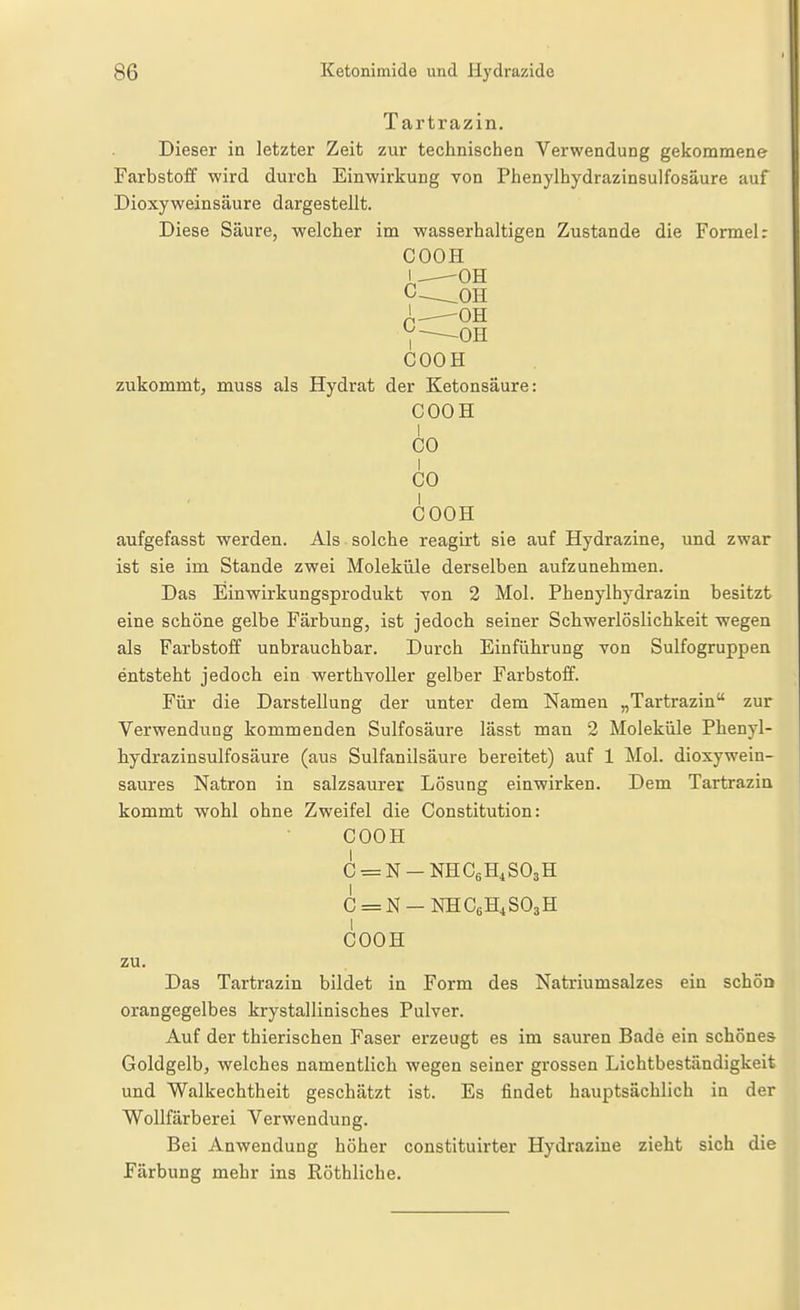 Tartrazin. Dieser in letzter Zeit zur technischen Verwendung gekommene Farbstoff wird durch Einwirkung von Phenylhydrazinsulfosäure auf Dioxyweinsäure dargestellt. Diese Säure, welcher im wasserhaltigen Zustande die Formel: COOH /.--—OH X^OR 7 OH COOH zukommt, muss als Hydrat der Ketonsaure: COOH I CO I CO COOH aufgefasst werden. Als solche reagirt sie auf Hydrazine, und zwar ist sie im Stande zwei Moleküle derselben aufzunehmen. Das Einwirkungsprodukt yon 2 Mol. Phenylhydrazin besitzt eine schöne gelbe Färbung, ist jedoch seiner Schwerlöslichkeit wegen als Farbstoff unbrauchbar. Durch Einführung von Sulfogruppen entsteht jedoch ein werthvoller gelber Farbstoff. Für die Darstellung der unter dem Namen „Tartrazin zur Verwendung kommenden Sulfosäure lässt man 2 Moleküle Phenyl- hydrazinsulfosäure (aus Sulfanilsäure bereitet) auf 1 Mol. dioxywein- saures Natron in salzsaurer Lösung einwirken. Dem Tartrazin kommt wohl ohne Zweifel die Constitution: COOH C = N-NHC6H4S03H C = N-NHC6H4S03H COOH zu. Das Tartrazin bildet in Form des Natriumsalzes ein schÖD orangegelbes krystallinisches Pulver. Auf der thierischen Faser erzeugt es im sauren Bade ein schönes Goldgelb, welches namentlich wegen seiner grossen Lichtbeständigkeit und Walkechtheit geschätzt ist. Es findet hauptsächlich in der Wollfärberei Verwendung. Bei Anwendung höher constituirter Hydrazine zieht sich die Färbung mehr ins Röthliche.