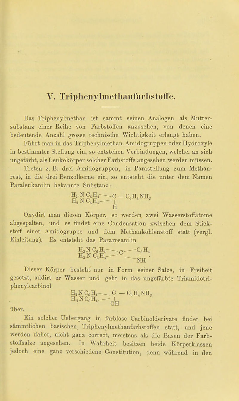 V. Triplienylmetlianfarbstoffe. Das Triphenylmethan ist sammt seinen Analogen als Mutter- substanz einer Reihe von Farbstoffen anzusehen, von denen eine bedeutende Anzahl grosse technische Wichtigkeit erlangt haben. Führt man in das Triphenylmethan Amidogruppen oder Hydroxyle in bestimmter Stellung ein, so entstehen Verbindungen, welche, an sich ungefärbt, als Leukokörper solcher Farbstoffe angesehen werden müssen. Treten z. B. drei Amidogruppen, in Parastellung zum Methan- rest, in die drei Benzolkerne ein, so entsteht die unter dem Namen Paraleukanilin bekannte Substanz: H Oxydirt man diesen Körper, so werden zwei Wasserstoffatome abgespalten, und es findet eine Condensation zwischen dem Stick- stoff einer Amidogruppe und dem Methankohlenstoff statt (vergl. Einleitung). Es entsteht das Pararosanilin ' ' ^NH Dieser Körper besteht nur in Form seiner Salze, in Freiheit gesetzt, addirt er Wasser und geht in das ungefärbte Triamidotri- phenylcarbinol HjN CßH,^ C - CgHiNHa H.NCßH, ^^1^ über. Ein solcher üebergang in farblose Carbinolderivate findet bei sämmtlichen basischen Triphenylmethanfarbstoffen statt, und jene werden daher, nicht ganz correct, meistens als die Basen der Farb- stoffsalze angesehen. In Wahrheit besitzen beide Körperklassen jedoch eine ganz verschiedene Constitution, denn während in den