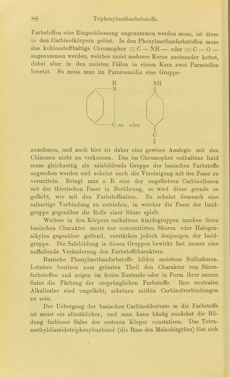 Farbstoffen eine Ringschliessung angenommen werden muss, ist diese in den Carbinolkörpern gelöst. In den Phenylmethanfarbstoffen muss das kohlenstoffhaltige Chromophor ^ C — NH — oder = C — 0 angenommen werden, welches meist mehrere Kerne aneinander kettet, dabei aber in den meisten Fällen in einem Kern zwei Parastelleu besetzt. So muss man im Pararosanilin eine Gruppe: H -N NH -C = oder annehmen, und auch hier ist daher eine gewisse Analogie mit den Chinonen nicht zu verkennen. Das im Chromophor enthaltene Imid muss gleichzeitig als salzbildende Gruppe der basischen Farbstoffe angesehen werden und scheint auch die Vereinigung mit der Faser zu vermitteln. Bringt man z. B. eine der ungefärbten Carbinolbasen mit der thierischen Faser in Berührung, so wird diese gerade so gefärbt, wie mit den Farbstoffsalzen. Es scheint demnach eine salzartige Verbindung zu entstehen, in welcher die Faser der Imid- gruppe gegenüber die Rolle einer Säure spielt. Weitere in den Körpern enthaltene Ainidogruppen machen ihren basischen Charakter meist nur concentrirten Säuren oder Halogen- alkylen gegenüber geltend, verstärken jedoch denjenigen der Imid- gruppe. Die Salzbildung in diesen Gruppen bewirkt fast immer eine auffallende Veränderung des Farbstoffcharakters. Basische Phenylmethanfarbstoffe bilden meistens Sulfosäuren. Letztere besitzen zum grössten Theil den Charakter von Säure- farbstoffeu und zeigen im freien Zustande oder in Form ihrer sauren Salze die Färbung der ursprünglichen Farbstoffe. Ihi'e neutralen Alkalisalze sind ungefärbt, scheinen mithin Carbinol verbin düngen zu sein. Der üebei-gang der basischen Carbinolderivate in die Farbstoffe ist meist ein allmählicher, und man kann häufig zunächst die Bil- dung farbloser Salze der ersteren Körper constatiren. Das Tetra- methyldiamidotriphenylcarbinol (die Base des Malachitgrüns) löst sich