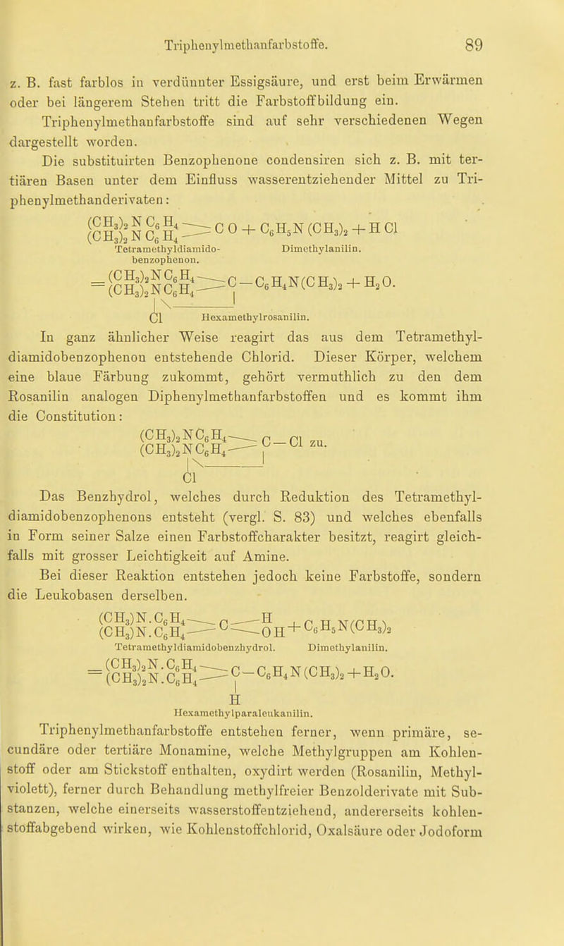 z. B. fast farblos in verdüuuter Essigsäure, und erst beim Erwärmen oder bei längerem Stehen tritt die Farbstoffbildung ein. Triphenylmethaufarbstoife sind auf sehr verschiedenen Wegen dargestellt worden. Die substituirten Benzopbenone condensiren sich z. B. mit ter- tiären Basen unter dem Einfluss wasserentziehender Mittel zu Tri- pbenylmethanderivaten: [cHlä: S cl i: === C 0 + C«H,N (CH3). + H Gl Tetramothyldiamido- Dimethylanilin. benzophcnon. = So?ÄSo:h;::=C-0.3.N(OH.). + H,0. \- )\ Hexamethylrosanilin. In ganz ähnlicher Weise reagirt das aus dem Tetramethyl- diamidobenzophenon entstehende Chlorid. Dieser Körper, welchem eine blaue Färbung zukommt, gehört vermuthlich zu den dem Rosanilin analogen Diphenylmethanfarbstoffen und es kommt ihm die Constitution: G —Cl zu. (CH3),NC6H,- (CH3)3NCeH,- 1 Cl Das Benzhydrol, welches durch Reduktion des Tetramethyl- diamidobenzophenons entsteht (vergl. S. 83) und welches ebenfalls in Form seiner Salze einen Farbstoffcharakter besitzt, reagirt gleich- falls mit grosser Leichtigkeit auf Amine. Bei dieser Reaktion entstehen jedoch keine Farbstoffe, sondern die Leukobasen derselben. (CH3)N.C6H4—p_^H , p pr M^nTT ^ (C H3) N. Ce H, ^ ^ 0 H + ^6 ^ ^3)3 Tetramethyldiamidobenzhydrol. Dimethylanilin. =(ch:):S:cJ;:===^-c,h,n(ch3),+h,^ H Hexaraethylparaleukanilin. Triphenylmethanfarbstoffe entstehen ferner, wenn primäre, se- cundäre oder tertiäre Monamine, welche Methylgruppen am Kohlen- stoff oder am Stickstoff enthalten, oxydirt werden (Rosanilin, Methyl- violett), ferner durch Behandlung methylfreier Benzolderivate mit Sub- stanzen, welche einerseits wasserstoffentzieheud, andererseits kohleu- stofifabgebend wirken, wie Kohlenstoffchlorid, Oxalsäure oder Jodoform