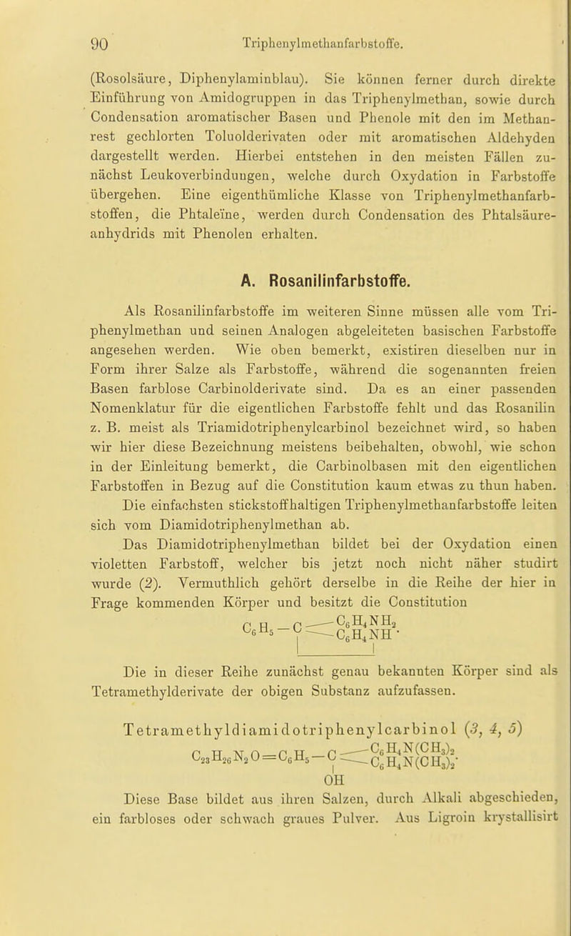 (Rosolsäure, Diphenylaminblau). Sie können ferner durch dii-ekte Einführung von Amidogruppen in das Triphenylmethan, sowie durch Condensation aromatischer Basen und Phenole mit den im Methan- rest gechlorten Toluolderivaten oder mit aromatischen Aldehyden dargestellt werden. Hierbei entstehen in den meisten Fällen zu- nächst Leukoverbinduugen, welche durch Oxydation in Farbstoffe übergehen. Eine eigenthümliche Klasse von Triphenylmethanfarb- stoffen, die Phtaleine, werden durch Condensation des Phtalsäure- anhydrids mit Phenolen erhalten. A. RosanilinfarbstoflFe. Als Rosanilinfarbstoffe im weiteren Sinne müssen alle vom Tri- phenylmethan und seinen Analogen abgeleiteten basischen Farbstoffe angesehen werden. Wie oben bemerkt, existiren dieselben nur in Form ihrer Salze als Farbstoffe, während die sogenannten freien Basen farblose Carbinolderivate sind. Da es an einer passenden Nomenklatur für die eigentlichen Farbstoffe fehlt und das ßosanüin z. B. meist als Triamidotriphenylcarbinol bezeichnet wird, so haben wir hier diese Bezeichnung meistens beibehalten, obwohl, wie schon in der Einleitung bemerkt, die Carbinolbasen mit den eigentlichen Farbstoffen in Bezug auf die Constitution kaum etwas zu thun haben. Die einfachsten stickstoffhaltigen Triphenylmethanfarbstoffe leiten sich vom Diamidotriphenylmethan ab. Das Diamidotriphenylmethan bildet bei der Oxydation einen violetten Farbstoff, welcher bis jetzt noch nicht näher studirt wurde (2). Vermuthlich gehört derselbe in die Reihe der hier in Frage kommenden Körper und besitzt die Constitution I I Die in dieser Reihe zunächst genau bekannten Körper sind als Tetramethylderivate der obigen Substanz aufzufassen. Tetramethylcliamidotriphenylcarbinol (3, 4, 5) P TT 'NT r> P TT p-——CfiH4 N (0113)2 O23Mj6 ^>l2 U — Oe Ms — O jj^ ^^y^. OH Diese Base bildet aus ihren Salzen, durch Alkali abgeschieden, ein farbloses oder schwach graues Pulver. Aus Ligroin krystallisirt