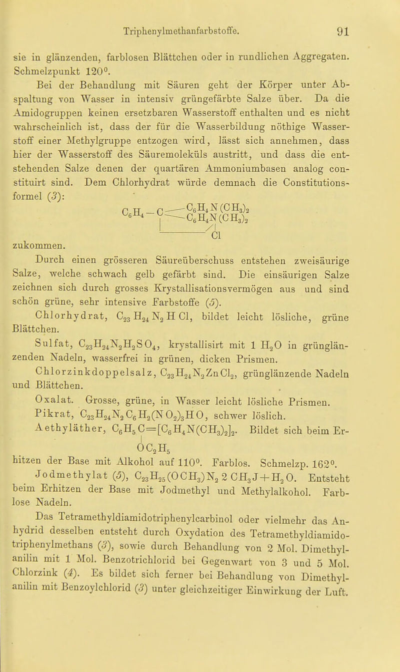sie in glänzenden, farblosen Blättchen oder in rundlichen Aggregaten. Schmelzpunkt 120°. Bei der Behandlung mit Säuren geht der Körper unter Ab- spaltung von Wasser in intensiv grüngefärbte Salze über. Da die Amidogruppen keinen ersetzbaren Wasserstoff enthalten und es nicht wahrscheinlich ist, dass der für die Wasserbildung nöthige Wasser- stoff einer Methylgruppe entzogen wird, lässt sich annehmen, dass hier der Wasserstoff des Säuremoleküls austritt, und dass die ent- stehenden Salze denen der quartären Ammoniumbasen analog con- stituirt sind. Dem Chlorhydrat würde demnach die Constitutions- formel (5): CfiH, — C; -CeH,N(CH3)3 1 zukommen. Durch einen grösseren Säureüberschuss entstehen zweisäurige Salze, welche schwach gelb gefärbt sind. Die einsäurigen Salze zeichnen sich durch grosses Krystallisationsvermögen aus und sind schön grüne, sehr intensive Farbstoffe (J). Chlorhydrat, C33H21N2HCI, bildet leicht lösliche, grüne Blättchen. Sulfat, C23H24N2H2SO4, krystallisirt mit 1 HgO in grünglän- zenden Nadeln, wasserfrei in grünen, dicken Prismen. Chlorzinkdoppelsalz, CajHaiNgZnCla, grünglänzende Nadeln und Blättchen. Oxalat. Grosse, grüne, in Wasser leicht lösliche Prismen. Pikrat, C23H24N3C6H2(N02)3HO, schwer löslich. Aethyläther, CgH^C=[C6H4N(CH3)2]2. Bildet sich beim Er- OC2H5 hitzen der Base mit Alkohol auf 110°. Farblos. Schmelzp. 162°. Jodmethylat (5), C23H25(OCH3)N2 2CH3J + H2 0. Entsteht beim Erhitzen der Base mit Jodmethyl und Methylalkohol. Farb- lose Nadeln. Das Tetramethyldiamidotriphenylcarbinol oder vielmehr das An- hydrid desselben entsteht durch Oxydation des Tetramethyldiamido- triphenylmethans (3), sowie durch Behandlung von 2 Mol. Dimethyl- anilin mit 1 Mol. Benzotrichlorid bei Gegenwart von 3 und 5 Mol. Chlorzink (4). Es bildet sich ferner bei Behandlung von Dimethyl- anilin mit Benzoylchlorid (3) unter gleichzeitiger Einwirkung der Luft.