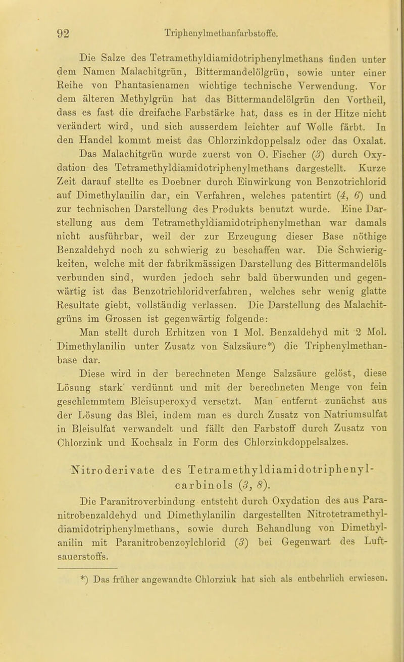 Die Salze des Tetramethyldiamidotriphenylmethaus finden unter dem Namen Malachitgrün, Bittermandelölgrün, sowie unter einer Reihe YOn Phantasienamen wichtige technische Verwendung. Vor dem älteren Methylgrün hat das Bittermandelölgrün den Vortheil, dass es fast die dreifache Farbstärke hat, dass es in der Hitze nicht verändert wird, und sich ausserdem leichter auf Wolle färbt. In den Handel kommt meist das Chlorzinkdoppelsalz oder das Oxalat. Das Malachitgrün wurde zuerst von 0. Fischer (5) durch Oxy- dation des Tetramethyldiamidotriphenylmethans dargestellt. Kurze Zeit darauf stellte es Doebner durch Einwirkung von Benzotrichlorid auf Dimethylauiliu dar, ein Verfahren, welches patentirt (4, 6) und zur technischen Darstellung des Produkts benutzt wurde. Eine Dar- stellung aus dem Tetramethyldiamidotriphenylmethan war damals nicht ausführbar, weil der zur Erzeugung dieser Base nöthige Benzaldehyd noch zu schwierig zu beschaffen war. Die Schwierig- keiten, welche mit der fabrikmässigen Darstellung des Bittermandelöls Terbunden sind, wurden jedoch sehr bald überwunden und gegen- wärtig ist das Benzotrichloridverfahren, welches sehr wenig glatte Resultate giebt, vollständig verlassen. Die Darstellung des Malachit- grüns im Grossen ist gegenwärtig folgende: Man stellt durch Erhitzen von 1 Mol. Benzaldehyd mit 2 Mol. Dimethylanilin unter Zusatz von Salzsäure*) die Triphenylmethan- base dar. Diese wird in der bei-echneten Menge Salzsäure gelöst, diese Lösung stark' verdünnt und mit der berechneten Menge von fein geschlemmtem Bleisuperoxyd versetzt. Man entfernt zunächst aus der Lösung das Blei, indem man es durch Zusatz von Natriumsulfat in Bleisulfat verwandelt und fällt den Farbstoff durch Zusatz von Chlorzink und Kochsalz in Form des Chlorzinkdoppelsalzes. Nitroderivate des Tetrametliyldiainidotripheuyl- carbinols (3, 8). Die Paranitroverbindung entsteht durch Oxydation des aus Para- nitrobenzaldehyd und Dimethylanilin dargestellten Nitrotetramethyl- diamidotriphenylmethans, sowie durch Behandlung von Dimethyl- anilin mit Paranitrobenzoylchlorid (5) bei Gegenwart des Luft- sauerstoffs. *) Das früher angewandte Clilorziuk hat sich als entbehrlich erwiesen.