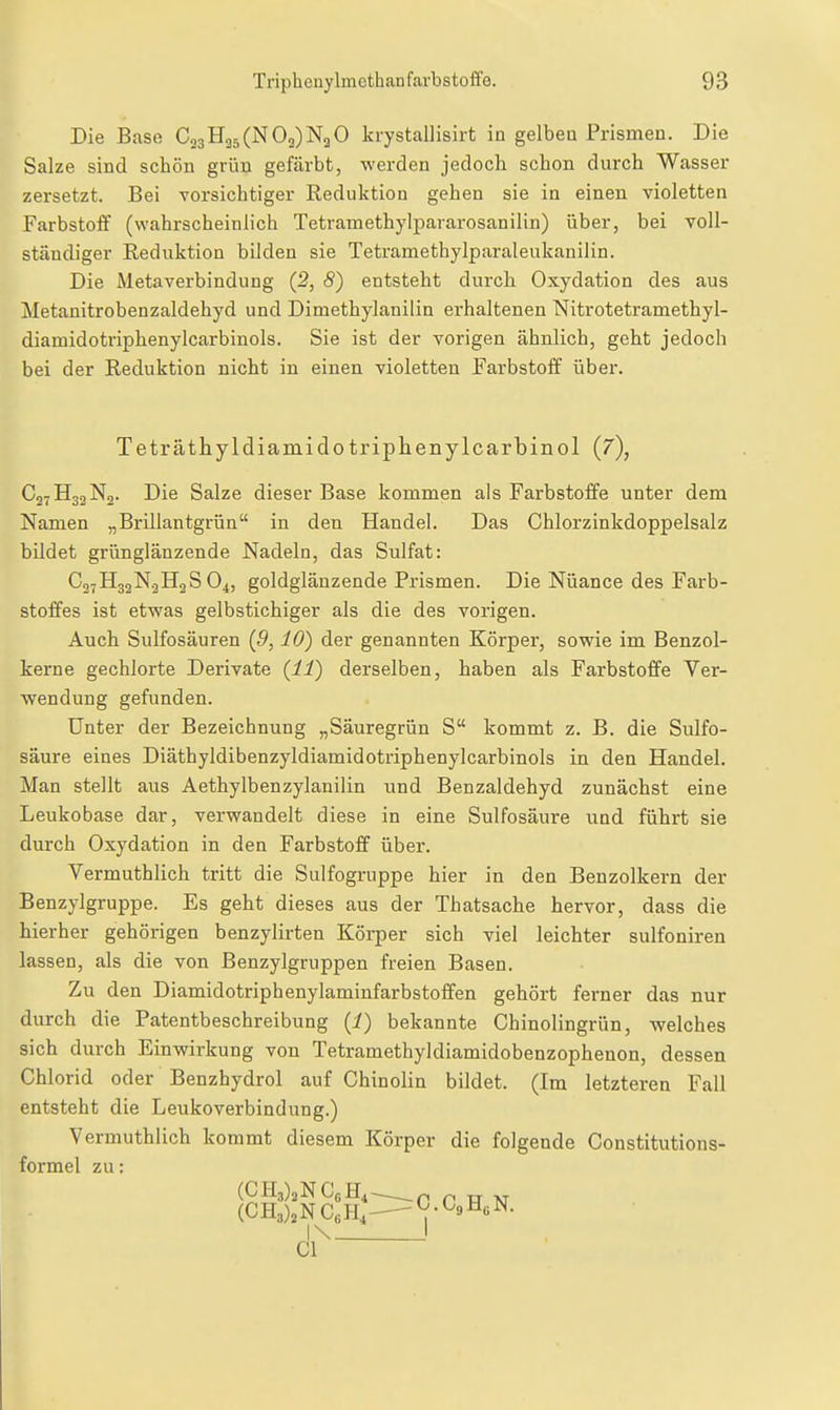 Die Base CjgH35 (N O3) 0 krystallisirt in gelben Prismen. Die Salze sind schön grün gefärbt, werden jedoch schon durch Wasser zersetzt. Bei vorsichtiger Eeduktion gehen sie in einen violetten Farbstoff (wahrscheinlich Tetramethylpararosanilin) über, bei voll- ständiger Reduktion bilden sie Tetramethylparaleukanilin. Die Metaverbindung (2, 8) entsteht durch Oxydation des aus Metanitrobenzaldehyd und Dimethylanilin erhaltenen Nitrotetramethyl- diamidotriphenylcarbinols. Sie ist der vorigen ähnlich, geht jedoch bei der Reduktion nicht in einen violetten Farbstoff über. Teträthyldiamido triplienylcarbinol (7), C2YH32N2. Die Salze dieser Base kommen als Farbstoffe unter dem Namen „Brillantgrüa in den Handel. Das Chlorzinkdoppelsalz bildet grünglänzende Nadeln, das Sulfat: Co-HgjN^HaS O4, goldgläuzende Prismen. Die Nüance des Farb- stoffes ist etvyas gelbstichiger als die des vorigen. Auch Sulfosäuren (9,10) der genannten Körper, sovpie im Benzol- kerne gechlorte Derivate {11) derselben, haben als Farbstoffe Ver- wendung gefunden. Unter der Bezeichnung „Säuregrün S kommt z. B. die Sulfo- säure eines Diäthyldibenzyldiamidotriphenylcarbinols in den Handel. Man stellt aus Aethylbenzylanilin und Benzaldehyd zunächst eine Leukobase dar, verwandelt diese in eine Sulfosäure und führt sie durch Oxydation in den Farbstoff über. Vermuthlich tritt die Sulfogruppe hier in den Benzolkern der Benzylgruppe. Es geht dieses aus der Thatsache hervor, dass die hierher gehörigen benzylirten Körper sich viel leichter sulfoniren lassen, als die von Benzylgruppen freien Basen. Zu den Diamidotriphenylaminfarbstoffen gehört ferner das nur durch die Patentbeschreibung (i) bekannte Chinolingrün, welches sich durch Einwirkung von Tetramethyldiamidobenzophenon, dessen Chlorid oder Benzhydrol auf Chinolin bildet. (Im letzteren Fall entsteht die Leukoverbindung.) Vermuthlich kommt diesem Körper die folgende Constitutions- formel zu: (CH3)2NCoH, -G.CsHßN. I\ CI