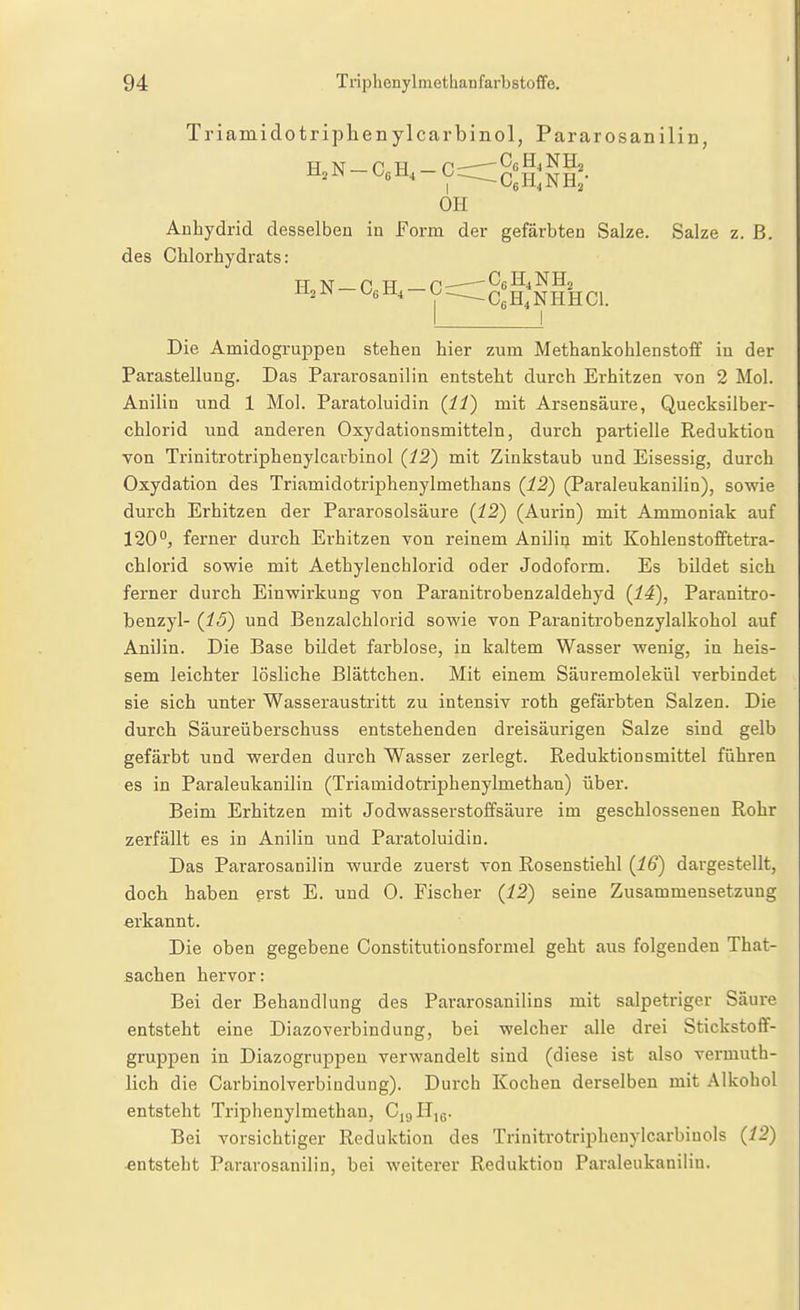 Triamidotriphenylcarbinol, Pararosanilin Anhydrid desselben in Form der gefärbten Salze. Salze z. B. des CHorhydrats: Die Amidogruppen stehen hier zum Methankohlenstoff in der ParaStellung. Das Pararosanilin entsteht durch Erhitzen von 2 Mol. Anilin und 1 Mol. Paratoluidin {11) mit Arsensäure, Quecksilber- chlorid und anderen Oxydationsmitteln, durch partielle Reduktion von Trinitrotriphenylcarbinol {12) mit Zinkstaub und Eisessig, durch Oxydation des Triamidotriphenylmethans {12) (Paraleukanilin), sowie durch Erhitzen der Pararosolsäure {12) (Aurin) mit Ammoniak auf 120°, ferner durch Erhitzen von reinem Anilin mit Kohlenstofftetra- chlorid sowie mit Aethylenchlorid oder Jodoform. Es bildet sich ferner durch Einwirkung von Paranitrobenzaldehyd {14), Paranitro- benzyl- {15) und Benzalchlorid sowie von Paranitrobenzylalkohol auf Anilin. Die Base bildet farblose, in kaltem Wasser wenig, in heis- sem leichter lösliche Blättchen. Mit einem Säuremolekül verbindet sie sich unter Wasseraustritt zu intensiv roth gefärbten Salzen. Die durch Säureüberschuss entstehenden dreisäurigen Salze sind gelb gefärbt und werden durch Wasser zerlegt. Reduktionsmittel führen es in Paraleukanilin (Triamidotriphenylmethan) über. Beim Erhitzen mit Jodwasserstoffsäure im geschlossenen Rohr zerfällt es in Anilin und Paratoluidin. Das Pararosanilin wurde zuerst von Rosenstiehl {16) dargestellt, doch haben erst E. und 0. Fischer {12) seine Zusammensetzung erkannt. Die oben gegebene Constitutionsformel geht aus folgenden That- sachen hervor: Bei der Behandlung des Pararosanilins mit salpetriger Säure entsteht eine Diazoverbindung, bei welcher alle drei Stickstoflf- gruppen in Diazogruppen verwandelt sind (diese ist also vermuth- lich die Carbinolverbindung). Durch Kochen derselben mit Alkohol entsteht Triphcnylmethan, CigHig. Bei vorsichtiger Reduktion des Trinitrotripheuylcarbinols {12) entsteht Pararosanilin, bei weiterer Reduktion Paraleukanilin. HjN-CßH.-C CeH^NHHCl.
