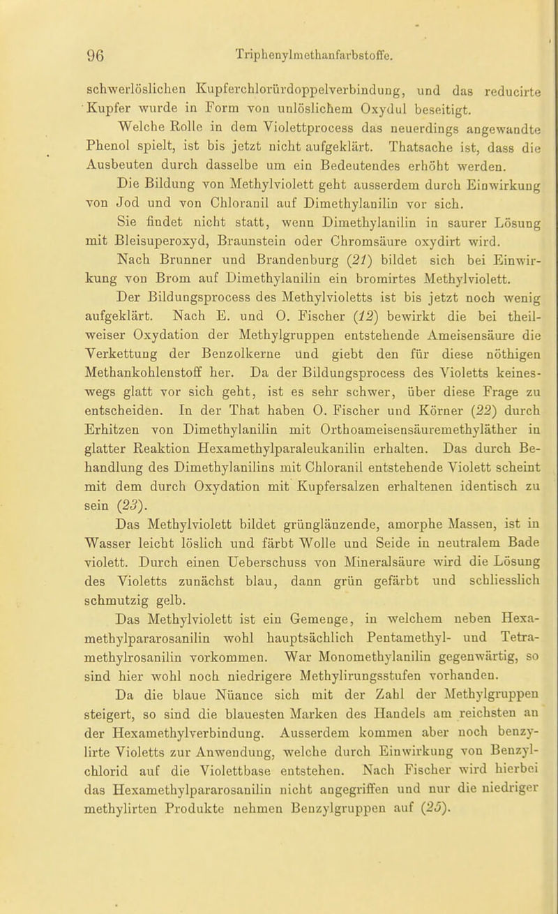 sch-werlösliclien Kupferchlorürdoppelverbindung, und das reducirte Kupfer wurde in Form von unlöslichem Oxydul beseitigt. Welche Rolle in dem Violettprocess das neuerdings angewandte Phenol spielt, ist bis jetzt nicht aufgeklärt. Thatsache ist, dass die Ausbeuten durch dasselbe um ein Bedeutendes erhöht werden. Die Bildung von Methylviolett geht ausserdem durch Einwirkung von Jod und von Chloranil auf Dimethylanilin vor sich. Sie findet nicht statt, wenn Dimethylanilin in saurer Lösung mit Bleisuperoxyd, Braunstein oder Chromsäure oxydirt wird. Nach Brunner und Brandenburg (21) bildet sich bei Einwir- kung von Brom auf Dimethylanilin ein bromirtes Methyl violett. Der Bildungsprocess des Methylvioletts ist bis jetzt noch wenig aufgeklärt. Nach E. und 0. Fischer (12) bewirkt die bei theil- weiser Oxydation der Methylgruppen entstehende Ameisensäure die Verkettung der Benzolkerne Und giebt den für diese nöthigeu Methankohlenstoff her. Da der Bildungsprocess des Violetts keines- wegs glatt vor sich geht, ist es sehr schwer, über diese Frage zu entscheiden. In der That haben 0. Fischer und Körner (22) durch Erhitzen von Dimethylanilin mit Orthoameisensäuremethyläther in glatter Reaktion Hexamethylparaleukanilin erhalten. Das durch Be- handlung des Dimethylanilins mit Chloranil entstehende Violett scheint mit dem durch Oxydation mit Kupfei'salzen erhaltenen identisch zu sein (23). Das Methylviolett bildet grünglänzende, amorphe Massen, ist in Wasser leicht löslich und färbt Wolle und Seide in neutralem Bade violett. Durch einen Ueberschuss von Mineralsäure wird die Lösung des Violetts zunächst blau, dann grün gefärbt und schliesslich schmutzig gelb. Das Methylviolett ist ein Gemenge, in welchem neben Hexa- methylpararosanilin wohl hauptsächlich Pentamethyl- und Tetra- methylrosanilin vorkommen. War Monomethylanilin gegenwärtig, so sind hier wohl noch niedrigere Methylirungsstufen vorhanden. Da die blaue Nüance sich mit der Zahl der Methylgruppeu steigert, so sind die blauesten Marken des Handels am reichsten au der Hexamethylverbindung. Ausserdem kommen aber noch benzy- lirte Violetts zur Anwendung, welche durch Einwirkung von Benzyl- chlorid auf die Violettbase entstehen. Nach Fischer wird hierbei das Hexamethylpararosanilin nicht angegriffen und nur die niedi-igor methylirten Produkte nehmen Benzylgruppen auf (25).