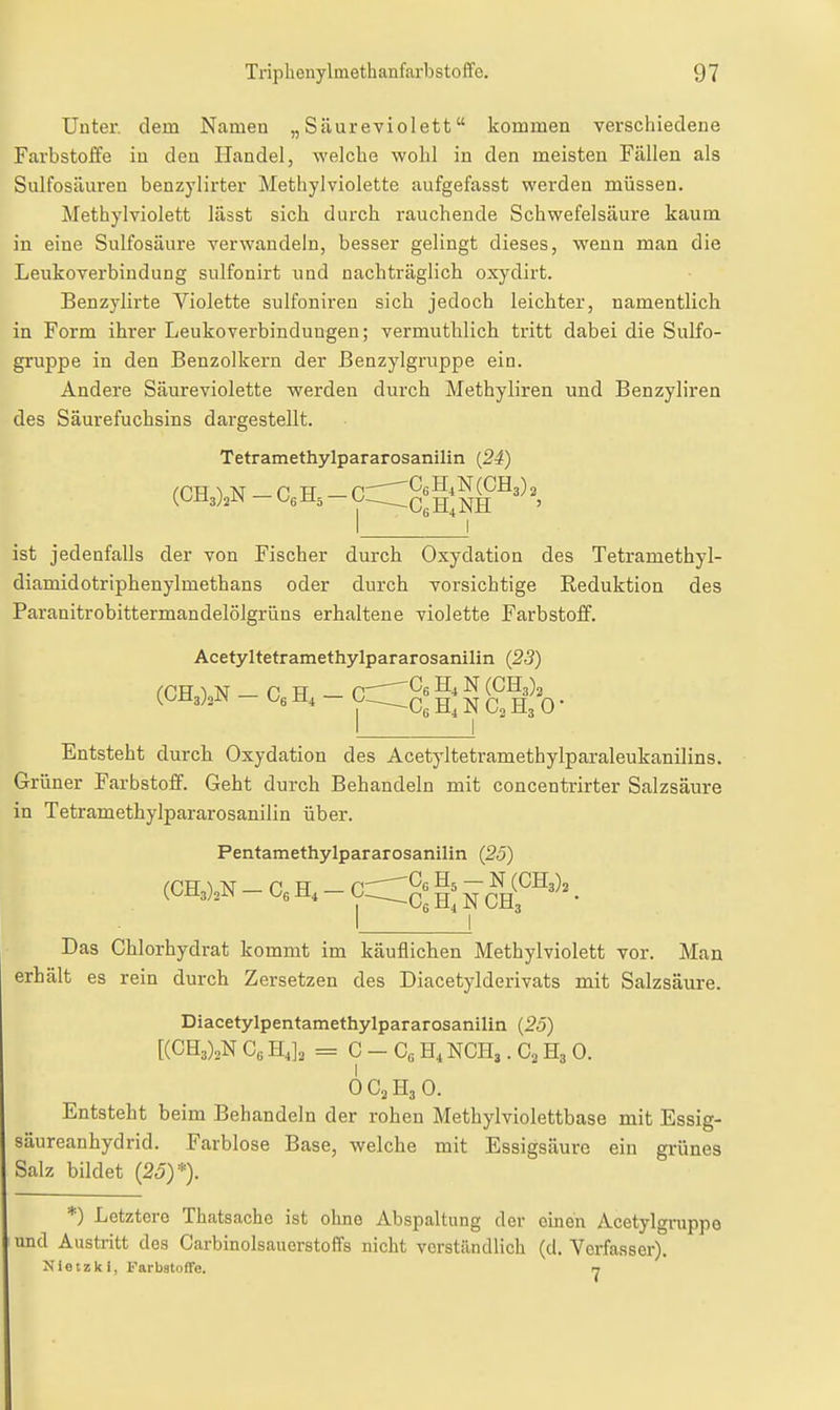 Unter, dem Namen „Säureviolett kommen verschiedene Farbstoffe in den Handel, welche wohl in den meisten Fällen als Sulfosäuren benzylirter Metliylviolette aufgefasst werden müssen. Methylviolett lässt sich durch rauchende Schwefelsäure kaum in eine Sulfosäure verwandeln, besser gelingt dieses, wenn man die Leukoverbindung sulfonirt und nachträglich oxydirt. Benzylirte Violette sulfoniren sich jedoch leichter, namentlich in Form ihrer Leukoverbindungen; vermuthlich tritt dabei die Sulfo- gruppe in den Benzolkern der ßenzylgruppe ein. Ändere Säureviolette werden durch Methyliren und Benzyliren des Säurefuchsins dargestellt. Tetramethylpararosanilin {24) (CT\ 1 N n H C,— ^CgH^N (0113)2 (^(^iigjjiN — i^6±i5 Y—-CßH+NH ' ist jedenfalls der von Fischer durch Oxydation des Tetramethyl- diamidotriphenylmethans oder durch vorsichtige Reduktion des Paranitrobittermandelölgrüns erhaltene violette Farbstoff. Acetyltetramethylpararosanilin (23) (CE) N n H — er ^6 -'^ (^113)2 (.i^n^hSS i±, O H, N C2 H3 0 • Entsteht durch Oxydation des Acetyltetramethylparaleukanilins. Grüner Farbstoff. Geht durch Behandeln mit concentrirter Salzsäure in Tetramethylpararosanilin über. Pentamethylpararosanilin (25) Das Chlorhydrat kommt im käuflichen Methylviolett vor. Man erhält es rein durch Zersetzen des Diacetylderivats mit Salzsäure. Diacetylpentamethylpararosanilin {25) [(CH3)2N Cg H4]2 = C - Cc NCH,, Ca H3 0. 0 C3 H3 0. Entsteht beim Behandeln der rohen Methylviolettbase mit Essig- säureanhydrid. Farblose Base, welche mit Essigsäure ein grünes Salz bildet (25)*). *) Letztere Thatsache ist ohne Abspaltung der omen Acetylgruppo und Austritt des Carbinolsauerstoffs nicht verständlich (d. Verfasser). Nietzki, Farbatoffe. n