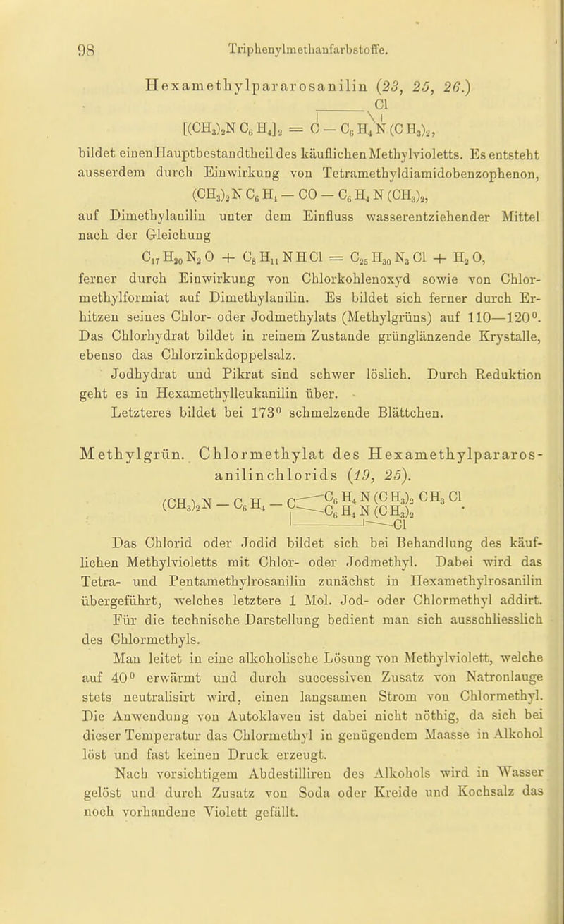 Hexametliylpararosanilin (23, 25, 26.) Gl Co HJ, = C - h)n (C H3),, bildet einen Hauptbestandtheil des käuflichen Methylvioletts. Es entsteht ausserdem durch Einwirkung von Tetramethyldiamidobenzophenon, (CH3)2N Cß H, - CO - Cß H, N {GR,),, auf Dimethylaniliu unter dem Einfluss wasserentziehender Mittel nach der Gleichung Ci.HjoNsO + GsHi.NHCI = C25H30N3CI + H^O, ferner durch Einwirkung von Chlorkohlenoxyd sowie von Chlor- methylformiat auf Dimethylanilin. Es bildet sich ferner durch Er- hitzen seines Chlor- oder Jodmethylats (Methylgrüns) auf 110—120°. Das Chlorhydrat bildet in reinem Zustande grünglänzende Krystalle, ebenso das Chlorzinkdoppelsalz. Jodhydrat und Pikrat sind schwer löslich. Durch Reduktion geht es in Hexamethylleukanilin über. Letzteres bildet bei 173° schmelzende Blättchen. Methyl grün. Clilormetliylat des Hexametliylpararos- anilinchlorids (19, 25). rCH ^ M — n TT — C^^s ^ ^3)3 CH3 Gl (OM3)2 J«! - y^Cg N (G I 1-—^ci Das Chlorid oder Jodid bildet sich bei Behandlung des käuf- lichen Methylvioletts mit Chlor- oder Jodmethyl. Dabei wird das Tetra- und Pentamethylrosanilin zunächst in Hexamethylrosaniliu übergeführt, welches letztere 1 Mol. Jod- oder Chlormethyl addirt. Für die technische Darstellung bedient man sich ausschliesslich des Ghlormethyls. Man leitet in eine alkoholische Lösung von Methylviolett, welche auf 40° erwärmt und durch successiven Zusatz von Natronlauge stets neutralisirt wird, einen langsamen Strom von Cblormethyl. Die Anwendung von Autoklaven ist dabei nicht nöthig, da sich bei dieser Temperatur das Chlormethyl in genügendem Maasse in Alkohol löst und fast keinen Druck erzeugt. Nach vorsichtigem Abdestilliren des Alkohols wird in Wasser gelöst und durch Zusatz von Soda oder Kreide und Kochsalz das noch vorhandene Violett gefällt.