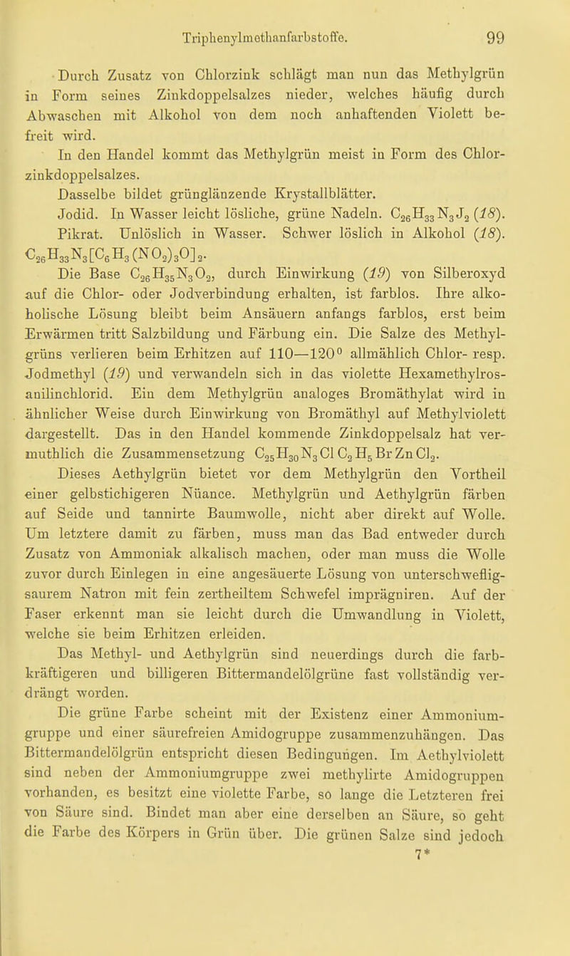 Durch Zusatz von Chlorzink schlägt man nun das Methylgrün in Form seines Zinkdoppelsalzes nieder, welches häufig durch Abwaschen mit Alkohol von dem noch anhaftenden Violett be- freit wird. In den Handel kommt das Methylgrün meist in Form des Chlor- zinkdoppelsalzes. Dasselbe bildet grünglänzende Krystallblätter. Jodid. In Wasser leicht lösliche, grüne Nadeln. C25H33N3J2 (iS). Pikrat. Unlöslich in Wasser. Schwer löslich in Alkohol (18). Die Base C2SH35N3O2, durch Einwirkung (19) von Silberoxyd auf die Chlor- oder Jodverbindung erhalten, ist farblos. Ihre alko- holische Lösung bleibt beim Ansäuern anfangs farblos, erst beim Erwärmen tritt Salzbildung und Färbung ein. Die Salze des Methyl- grüns verlieren beim Erhitzen auf 110—120 allmählich Chlor- resp. Jodmethyl (19) und verwandeln sich in das violette Hexamethylros- anUinchlorid. Ein dem Methylgrün analoges Bromäthylat wird in ähnlicher Weise durch Einwirkung von Bromäthyl auf Methylviolett dargestellt. Das in den Handel kommende Zinkdoppelsalz hat ver- muthlich die Zusammensetzung C25H30N3CI Cg H5 Br Zn Clg. Dieses Aethylgrün bietet vor dem Methylgrün den Vortheil einer gelbstichigeren Nuance. Methylgrün und Aethylgrün färben auf Seide und tannirte Baumwolle, nicht aber direkt auf Wolle. Um letztere damit zu färben, muss man das Bad entweder durch Zusatz von Ammoniak alkalisch machen, oder man muss die Wolle zuvor durch Einlegen in eine angesäuerte Lösung von unterschweflig- saurem Natron mit fein zertheiltem Schwefel imprägniren. Auf der Faser erkennt man sie leicht durch die Umwandlung in Violett, welche sie beim Erhitzen erleiden. Das Methyl- und Aethylgrün sind neuerdings durch die farb- kräftigeren und billigeren Bittermandelölgrüne fast vollständig ver- drängt worden. Die grüne Farbe scheint mit der Existenz einer Ammonium- gruppe und einer säurefreien Amidogruppe zusammenzuhängen. Das Bittermaudelölgrün entspricht diesen Bedingungen. Im Aethylviolett sind neben der Amraoniumgruppe zwei methylirte Amidogruppeu vorhanden, es besitzt eine violette Farbe, so lange die Letzteren frei von Säure sind. Bindet man aber eine derselben an Säure, so geht die Farbe des Körpers in Grün über. Die grünen Salze sind jedoch 7*