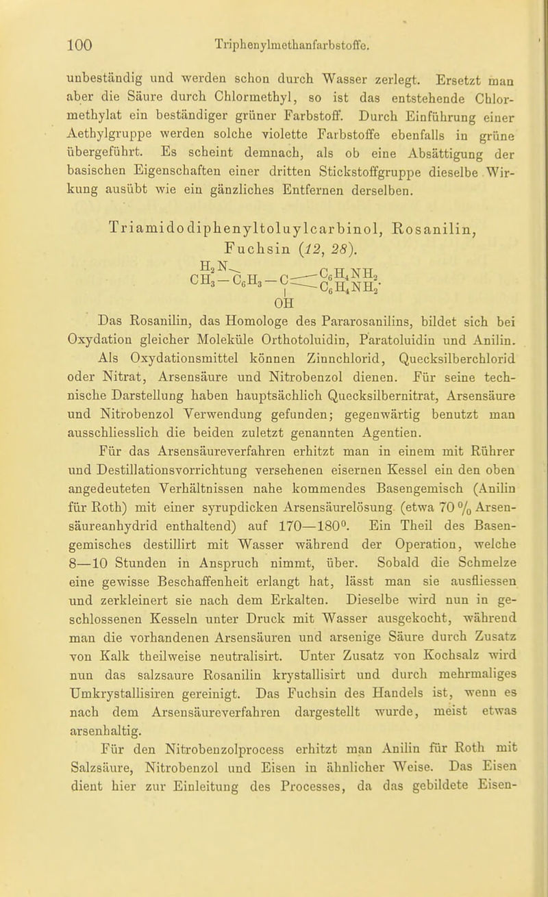 unbeständig und werden schon durch Wasser zerlegt. Ersetzt man aber die Säure durch Chlormethyl, so ist das entstehende Chlor- methylat ein beständiger grüner Farbstoff. Durch Einführung einer Aethylgruppe werden solche violette Farbstoffe ebenfalls in grüne übergeführt. Es scheint demnach, als ob eine Absättigung der basischen Eigenschaften einer dritten Stickstoffgruppe dieselbe Wir- kung ausübt wie ein gänzliches Entfernen derselben. Triamidodiplienyltoluylcarbinol, Rosanilin, Fuchsin {12, 28). OH Das Rosanilin, das Homologe des Pararosanilins, bildet sich bei Oxydation gleicher MolekiUe Orthotoluidin, Paratoluidin und Anilin. Als Oxydationsmittel können Zinnchlorid, Quecksilberchlorid oder Nitrat, Arsensäure und Nitrobenzol dienen. Für seine tech- nische Darstellung haben hauptsächlich Quecksilbernitrat, Arsensäure und Nitrobenzol Verwendung gefunden; gegenwärtig benutzt man ausschliesslich die beiden zuletzt genannten Agentien. Für das Arsensäureverfahren erhitzt man in einem mit Rührer und Destillationsvorrichtung versehenen eisernen Kessel ein den oben angedeuteten Verhältnissen nahe kommendes Basengemisch (Anilin für Roth) mit einer syrupdicken Arsensäurelösung, (etwa 70 % Arsen- säureanhydrid enthaltend) auf 170—180°. Ein Theil des Basen- gemisches destillirt mit Wasser während der Operation, welche 8—10 Stunden in Anspruch nimmt, über. Sobald die Schmelze eine gewisse Beschaffenheit erlangt hat, lässt man sie ausfliessen und zerkleinert sie nach dem Erkalten. Dieselbe wird nun in ge- schlossenen Kesseln unter Druck mit Wasser ausgekocht, während man die vorhandenen Arsensäuren und arseuige Säure durch Zusatz von Kalk theilweise neutralisirt. Unter Zusatz von Kochsalz wird nun das salzsaure Rosanilin krystallisirt und durch mehrmaliges Umkrystallisiren gereinigt. Das Fuchsin des Handels ist, wenn es nach dem Arsensäureverfahren dargestellt wurde, meist etwas arsenhaltig. Für den Nitrobeuzolprocess erhitzt man Anilin für Roth mit Salzsäure, Nitrobenzol und Eisen in ähnlicher Weise. Das Eisen dient hier zur Einleitung des Processes, da das gebildete Eisen-