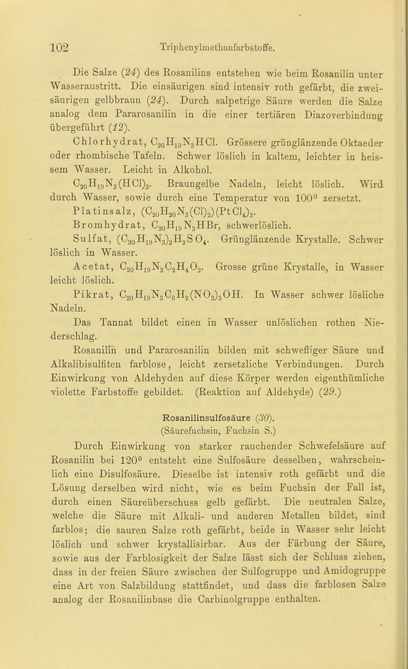 Die Salze (24) des Rosanilins entstehen wie beim Rosanilin unter Wasseraustritt. Die einsäurigen sind intensiv roth gefärbt, die zwei- säurigeu gelbbraun (2i). Durch salpetrige Säure werden die Salze analog dem Pararosanilin in die einer tertiären Diazoverbindung übergeführt (12). Chlorhydrat, C20H19N3HCI. Grössere grünglänzende Oktaeder oder rhombische Tafeln. Schwer löslich in kaltem, leichter in heis- sem Wasser. Leicht in Alkohol. C2oHi9N3(HCl)3. Braungeibe Nadeln, leicht löslich. Wird durch Wasser, sowie durch eine Temperatur von 100'^ zersetzt. P1 a ti n s a 1 z, (C^^H20N3 (01)2) (Pt GlJ3. Bromhydrat, GgoHjgNsHBr, schwerlöslich. Sulfat, (G2oHi9N3)2H2S0^. Grünglänzende Krystalle. Schwer löslich in Wasser. Acetat, C2oHigN3C2H4 02. Grosse grüne Krystalle, in Wasser leicht löslich. Pikrat, C2oHigN3C6H2(N02)3 0H. In Wasser schwer lösliche Nadeln. Das Tannat bildet einen in Wasser unlöslichen rothen Nie- derschlag. Rosanilin und Pararosanilin bilden mit schwefliger Säure und Alkalibisulfiten farblose, leicht zersetzliche Yerbindungen. Durch Einwirkung von Aldehyden auf diese Körper werden eigenthümliche violette Farbstoffe gebildet. (Reaktion auf Aldehyde) (29.) Rosanilinsulfosäure (30). (Säurefuchsin, Fuchsin S.) Durch Einwirkung von starker rauchender Schwefelsäure auf Rosanilin bei 120° entsteht eine Sulfosäure desselben, wahrschein- lich eine Disulfosäure. Dieselbe ist intensiv roth gefärbt und die Lösung derselben wird nicht, wie es beim Fuchsin der Fall ist, durch einen Säureüberschuss gelb gefärbt. Die neutralen Salze, welche die Säure mit Alkali- und anderen Äletallen bildet, sind farblos; die sauren Salze roth gefärbt, beide in Wasser sehr leicht löslich und schwer krystallisirbar. Aus der Färbung der Säure, sowie aus der Farblosigkeit der Salze lässt sich der Schluss ziehen, dass in der freien Säure zwischen der Sulfogruppe und Amidogruppe eine Art von Salzbildung stattfindet, und dass die farblosen Salze analog der Rosaniiinbase die Carbinolgruppe enthalten.