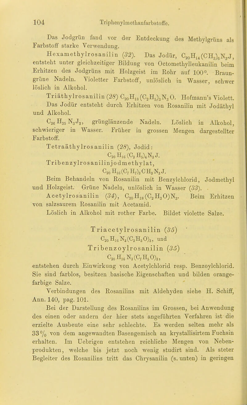 Das Jodgrün faud vor der Entdeckung des Metbylgrüns als Farbstoff starke Verwendung. Hexametbylrosanilin (32). Das Jodür, C2oHi,(CH3)6N3.J, entstebt unter gleicbzeitiger Bildung von Octometbylleukanilin beim Erbitzeu des Jodgrüns mit Holzgeist im Robr auf 100^. Braun- grüne Nadeln. Violetter Farbstoff, unlösHcb in Wasser, scbwer löslicb in Alkobol. Triätbylrosanilin (28) C^oE,s(C^E^)sNsO. Hofmann's Violett. Das Jodür entstebt durcb Erbitzen von Rosanilin mit Jodäthyl und Alkobol. C26H35N3J2, grünglänzende Nadeln. Löslicb in Alkobol, scbwieriger in Wasser. Früber in grossen Mengen dargestellter Farbstoff. Tetraätbylrosanilin (28), Jodid: Tribenzylrosanilinjodmetbylat, (C7 £[7)3 C H3 N3 J. Beim Bebandeln von Rosanilin mit Benzylcblorid, Jodmetbyl und Holzgeist. Grüne Nadeln, unlöslicb in Wasser (55). . Acetylrosanilin (34), C2oHi8(C2H3 0)N3. Beim Erbitzen von salzsaurem Rosanilin mit Acetamid. Löslicb in Alkobol mit rotber Farbe. Bildet violette Salze. Triacetylrosanilin (35) C2oHj6N3(C2H3 0)3, und Tribenzoylrosanilin (35) entstehen durcb Einwirkung von Acetylcblorid resp. Benzoylcblorid. Sie sind farblos, besitzen basische Eigenschaften und bilden orange- farbige Salze. Verbindungen des Rosanilins mit Aldehyden siebe H. Schiff, Ann. 140, pag. 101. Bei der Darstellung des Rosanilins im Grossen, bei Anwendung des einen oder andern der hier stets angeführten Verfahren ist die erzielte Ausbeute eine sehr schlechte. Es werden selten mehr als 33 % '^0° dem angewandten Basengemiscb an krystallisirtem Fuchsin erhalten. Im Uebrigen entstehen reichliche Mengen von Neben- produkten, welche bis jetzt noch wenig studirt sind. Als steter Begleiter des Rosanilins tritt das Ghrysaniliu (s. unten) in geringen