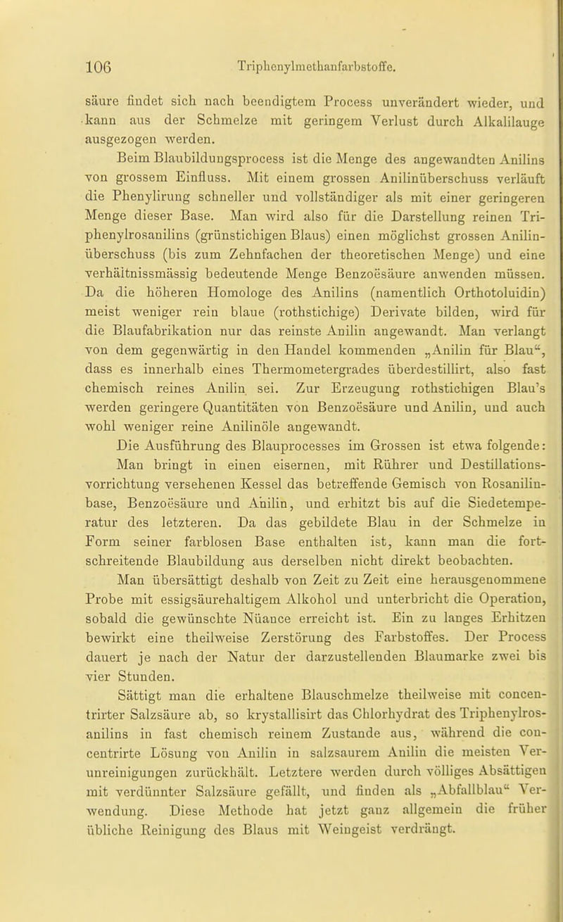 säure findet sich nach beendigtem Process unverändert wieder, und • kann aus der Schmelze mit geringem Verlust durch Alkalilaug'- ausgezogen werden. Beim Blaubildungsprocess ist die Menge des angewandteo Anilins von grossem Einfluss. Mit einem grossen Anilinüberschuss verläuft die Phenyliruug schneller und vollständiger als mit einer geringeren Menge dieser Base. Man wird also für die Darstellung reinen Tri- phenylrosanilins (grünstichigen Blaus) einen möglichst grossen Anilin- überschuss (bis zum Zehnfachen der theoretischen Menge) und eine verhäitnissmässig bedeutende Menge Benzoesäure anwenden müssen. Da die höheren Homologe des Anilins (namentlich Orthotoluidin) meist weniger rein blaue (rothstichige) Derivate bilden, wird für die Blaufabrilcation nur das reinste Anilin angewandt. Man verlangt von dem gegenwärtig in den Handel kommenden „Anilin für Blau, dass es innerhalb eines Thermometergrades überdestillirt, also fast chemisch reines Anilin sei. Zur Erzeugung rothstichigen Blau's werden geringere Quantitäten von Benzoesäure und Anilin, und auch wohl weniger reine Anilinöle angewandt. Die Ausführung des Blauprocesses im Grossen ist etwa folgende: Man bringt in einen eisernen, mit Rührer und DestUlations- vorrichtung versehenen Kessel das betreffende Gemisch von Rosanilin- base, Benzoesäure und Anilin, und erhitzt bis auf die Siedetempe- ratur des letzteren. Da das gebildete Blau in der Schmelze in Form seiner farblosen Base enthalten ist, kann man die fort- schreitende Blaubildung aus derselben nicht direkt beobachten. Man übersättigt deshalb von Zeit zu Zeit eine herausgenommene Probe mit essigsäurehaltigem Alkohol und unterbricht die Operation, sobald die gewünschte Nüance erreicht ist. Ein zu langes Erhitzen bewirkt eine theilweise Zerstörung des Farbstoffes. Der Process dauert je nach der Natur der darzustellenden Blaumarke zwei bis vier Stunden. Sättigt man die erhaltene Blauschmelze theilweise mit concen- trirter Salzsäure ab, so krystallisirt das Ghlorhydrat des Triphenylros- anilins in fast chemisch reinem Zustande aus, während die cou- centrirte Lösung von Anilin in salzsaurem Anilin die meisten Ver- unreinigungen zurückhält. Letztere werden durch völliges Absättigen mit verdünnter Salzsäure gefällt, und finden als „Abfallblau Ver- wendung. Diese Methode hat jetzt gauz allgemein die früher übliche Reinigung des Blaus mit Weingeist verdrängt.