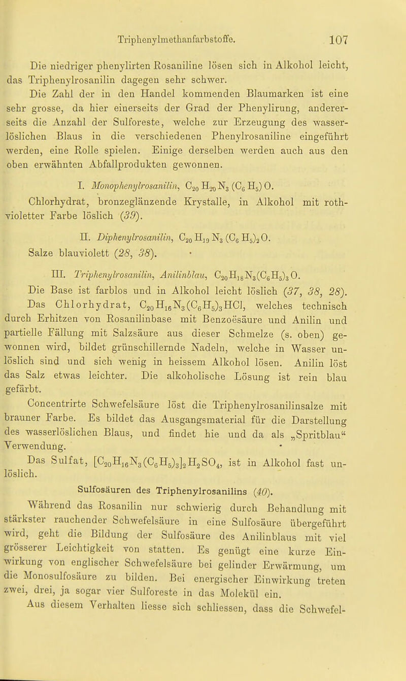 Die niedriger phenylirten Rosaniline lösen sich in Alkohol leicht, das Triphenylrosanilin dagegen sehr schwer. Die Zahl der in den Handel kommenden Blaumarken ist eine sehr gi-osse, da hier einerseits der Grad der Phenylirung, anderer- seits die Anzahl der Sulforeste, welche zur Erzeugung des wasser- löslichen Blaus in die verschiedenen Phenylrosaniline eingeführt werden, eine Rolle spielen. Einige derselben werden auch aus den oben erwähnten Abfallprodukten gewonnen. I. Monophenylrosanilm, C20 H20 N3 (Cg H5) 0. Chlorhydrat, bronzeglänzende Krystalle, in Alkohol mit roth- violetter Farbe löslich (39). n. DiphenylrosaniUn, C20 Hj 9 N3 (Cg 3^5)30. Salze blauTiolett (28, 38). III. Triphenylrosanilin, Anilinblau, CiQB.^^'E^(C^^^^O. Die Base ist farblos und in Alkohol leicht löslich (37, 38, 28). Das Chlorhydrat, C2oHi6N3(C6H'5)3HC], welches technisch durch Erhitzen von Rosanilinbase mit Benzoesäure und Anilin und partielle Fällung mit Salzsäure aus dieser Schmelze (s. oben) ge- wonnen wird, bildet grünschillernde Nadeln, welche in Wasser un- löslich sind und sich wenig in heissem Alkohol lösen. Anilin löst das Salz etwas leichter. Die alkoholische Lösung ist rein blau gefärbt. Concentrirte Schwefelsäure löst die Triphenylrosanilinsalze mit brauner Farbe. Es bildet das Ausgangsmalerial für die Darstellung des wasserlöslichen Blaus, und findet hie und da als „Spritblau Verwendung. Das Sulfat, [C^oHieNaCCeHOalaHaSO,, ist in Alkohol fast un- löslich. Sulfosäuren des Triphenylrosanilins (40). Während das Rosanilin nur schwierig durch Behandlung mit stärkster rauchender Schwefelsäure in eine Sulfosäure übergeführt wird, geht die Bildung der Sulfosäure des Anilinblaus mit viel grösserer Leichtigkeit von statten. Es genügt eine kurze Ein- wirkung von englischer Schwefelsäure bei gelinder Erwärmung, um die Monosulfosäure zu bilden. Bei energischer Einwirkung treten zwei, drei, ja sogar vier Sulforeste in das Molekül ein. Aus diesem Verhalten Hesse sich schliessen, dass die Schwefel-