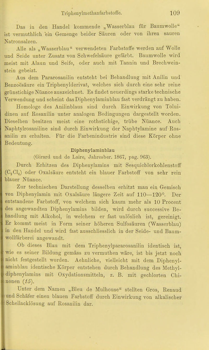 Das in den Handel kommende „Wasserblau für Baumwolle ist vermuthlich ein Gemenge beider Säuren oder von ihren sauren Natronsalzen. Alle als „Wasserblau verwendeten Farbstoffe werden auf Wolle und Seide unter Zusatz von Schwefelsäure gefärbt. Baumwolle wird meist mit Alaun und Seife, oder auch mit Tannin und Brechweia- stein gebeizt. Aus dem Pararosanilin entsteht bei Behandlung mit Anilin und Benzoesäure ein Triphenylderivat, welches sich durch eine sehr reine grünstichige Nuance auszeichnet. Es findet neuerdings starke technische Verwendung und scheint dasDiphenylaminblau fast verdrängt zu haben. Homologe des Anilinblaus sind durch Einwirkung von Tolui- dinen auf Rosanilin unter analogen Bedingungen dargestellt worden. Dieselben besitzen meist eine rothstichige, trübe Nüance. Auch Naphtylrosaniline sind durch Einwirkung der Naphtylamine auf Ros- anilin zu erhalten. Für die Farbenindustrie sind diese Körper ohne Bedeutung. Diphenylaminblau (Grirard und de Laire, Jahresber. 1867, pag. 963). Durch Erhitzen des Diphenylamins mit Sesquichlorkohlenstoif (CgClg) oder Oxalsäure entsteht ein blauer Farbstoff von sehr rein blauer Nüance. Zur technischen Darstellung desselben erhitzt man ein Gemisch von Diphenylamin mit Oxalsäure längere Zeit auf 110—120°. Der entstandene Farbstoff, von welchem sich kaum mehr als 10 Procent des angewandten Diphenylamins bilden, wird durch successive Be- handlung mit Alkohol, in welchem er fast unlöslich ist, gereinigt. Er kommt meist in Form seiner höheren Sulfosäuren (Wasscrblau) in den Handel und wird fast ausschliesslich in der Seide- und Baum- wollfärberei angewandt. Ob dieses Blau mit dem Triphenylpararosanilin identisch ist, wie es seiner Bildung gemäss zu vermuthen wäre, ist bis jetzt noch nicht festgestellt worden. Aehnliche, vielleicht mit dem Diphenyl- aminblau identische Körper entstehen durch Behandlung des Methyl- diphenylamins mit Oxydationsmitteln, z. B. mit gechlorten Chi- nonen (15). Unter dem Namen „Bleu de Mulhouse stellten Gros, Renaud und Schäfer einen blauen Farbstoff durch Einwirkung von alkalischer Schellacklösung auf Rosanilin dar.